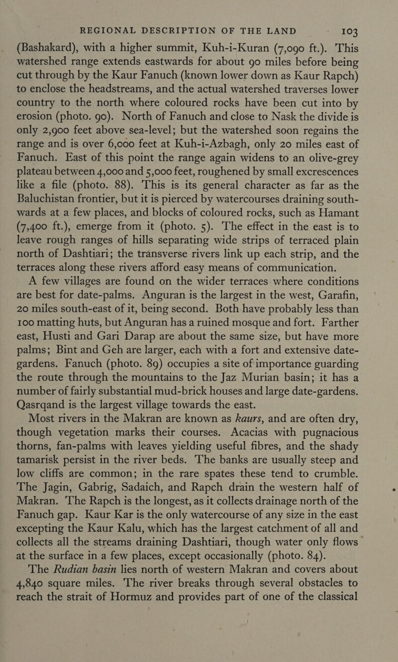(Bashakard), with a higher summit, Kuh-i-Kuran (7,090 ft.). This watershed range extends eastwards for about go miles before being cut through by the Kaur Fanuch (known lower down as Kaur Rapch) to enclose the headstreams, and the actual watershed traverses lower country to the north where coloured rocks have been cut into by erosion (photo. go). North of Fanuch and close to Nask the divide is only 2,900 feet above sea-level; but the watershed soon regains the range and is over 6,000 feet at Kuh-i-Azbagh, only 20 miles east of Fanuch. East of this point the range again widens to an olive-grey plateau between 4,000 and 5,000 feet, roughened by small excrescences like a file (photo. 88). This is its general character as far as the Baluchistan frontier, but it is pierced by watercourses draining south- wards at a few places, and blocks of coloured rocks, such as Hamant (7,400 ft.), emerge from it (photo. 5). The effect in the east is to leave rough ranges of hills separating wide strips of terraced plain north of Dashtiari; the transverse rivers link up each strip, and the terraces along these rivers afford easy means of communication. A few villages are found on the wider terraces where conditions are best for date-palms. Anguran is the largest in the west, Garafin, 20 miles south-east of it, being second. Both have probably less than 100 matting huts, but Anguran has a ruined mosque and fort. Farther east, Husti and Gari Darap are about the same size, but have more palms; Bint and Geh are larger, each with a fort and extensive date- gardens. Fanuch (photo. 89) occupies a site of importance guarding the route through the mountains to the Jaz Murian basin; it has a number of fairly substantial mud-brick houses and large date-gardens. Qasrqand is the largest village towards the east. Most rivers in the Makran are known as kaurs, and are often dry, though vegetation marks their courses. Acacias with pugnacious thorns, fan-palms with leaves yielding useful fibres, and the shady tamarisk persist in the river beds. The banks are usually steep and low cliffs are common; in the rare spates these tend to crumble. The Jagin, Gabrig, Sadaich, and Rapch drain the western half of Makran. ‘The Rapch is the longest, as it collects drainage north of the Fanuch gap. Kaur Kar is the only watercourse of any size in the east excepting the Kaur Kalu, which has the largest catchment of all and collects all the streams draining Dashtiari, though water only flows at the surface in a few places, except occasionally (photo. 84). The Rudian basin lies north of western Makran and covers about 4,840 square miles. The river breaks through several obstacles to reach the strait of Hormuz and provides part of one of the classical