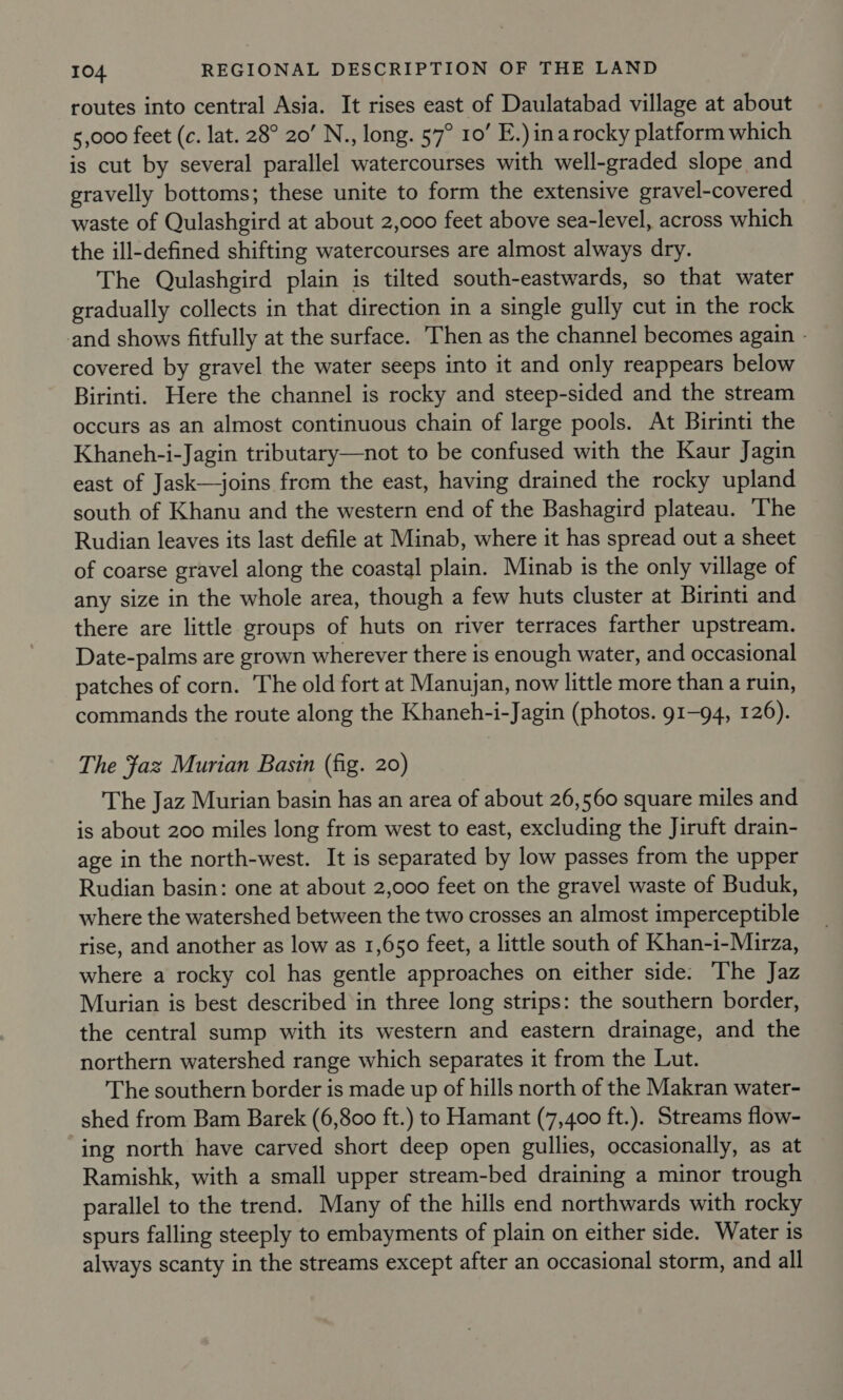 routes into central Asia. It rises east of Daulatabad village at about 5,000 feet (c. lat. 28° 20’ N., long. 57° 10’ E.) inarocky platform which is cut by several parallel watercourses with well-graded slope and gravelly bottoms; these unite to form the extensive gravel-covered waste of Qulashgird at about 2,000 feet above sea-level, across which the ill-defined shifting watercourses are almost always dry. The Qulashgird plain is tilted south-eastwards, so that water gradually collects in that direction in a single gully cut in the rock and shows fitfully at the surface. Then as the channel becomes again - covered by gravel the water seeps into it and only reappears below Birinti. Here the channel is rocky and steep-sided and the stream occurs as an almost continuous chain of large pools. At Birinti the Khaneh-i-Jagin tributary—not to be confused with the Kaur Jagin east of Jask—joins from the east, having drained the rocky upland south of Khanu and the western end of the Bashagird plateau. The Rudian leaves its last defile at Minab, where it has spread out a sheet of coarse gravel along the coastal plain. Minab is the only village of any size in the whole area, though a few huts cluster at Birinti and there are little groups of huts on river terraces farther upstream. Date-palms are grown wherever there is enough water, and occasional patches of corn. The old fort at Manuyjan, now little more than a ruin, commands the route along the Khaneh-i-Jagin (photos. 91-94, 126). The faz Murian Basin (fig. 20) The Jaz Murian basin has an area of about 26,560 square miles and is about 200 miles long from west to east, excluding the Jiruft drain- age in the north-west. It is separated by low passes from the upper Rudian basin: one at about 2,000 feet on the gravel waste of Buduk, where the watershed between the two crosses an almost imperceptible rise, and another as low as 1,650 feet, a little south of Khan-i-Muirza, where a rocky col has gentle approaches on either side: The Jaz Murian is best described in three long strips: the southern border, the central sump with its western and eastern drainage, and the northern watershed range which separates it from the Lut. The southern border is made up of hills north of the Makran water- shed from Bam Barek (6,800 ft.) to Hamant (7,400 ft.). Streams flow- ing north have carved short deep open gullies, occasionally, as at Ramishk, with a small upper stream-bed draining a minor trough parallel to the trend. Many of the hills end northwards with rocky spurs falling steeply to embayments of plain on either side. Water is always scanty in the streams except after an occasional storm, and all