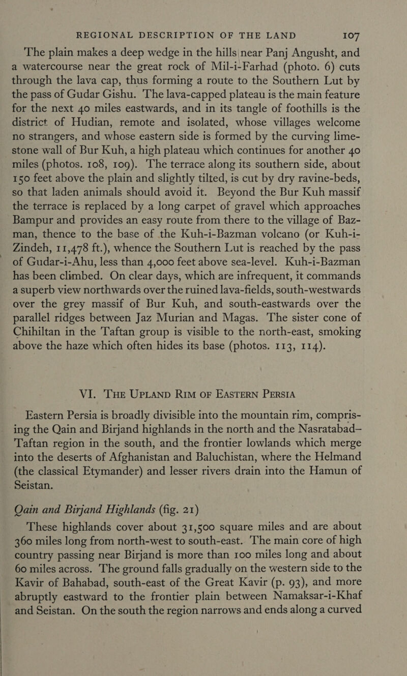 The plain makes a deep wedge in the hills;near Panj Angusht, and a watercourse near the great rock of Mil-i-Farhad (photo. 6) cuts through the lava cap, thus forming a route to the Southern Lut by the pass of Gudar Gishu. The lava-capped plateau is the main feature for the next 40 miles eastwards, and in its tangle of foothills is the district of Hudian, remote and isolated, whose villages welcome no strangers, and whose eastern side is formed by the curving lime- stone wall of Bur Kuh, a high plateau which continues for another 40 miles (photos. 108, 109). The terrace along its southern side, about 150 feet above the plain and slightly tilted, is cut by dry ravine-beds, so that laden animals should avoid it. Beyond the Bur Kuh massif the terrace is replaced by a long carpet of gravel which approaches Bampur and provides an easy route from there to the village of Baz- man, thence to the base of the Kuh-i-Bazman volcano (or Kuh-i- Zindeh, 11,478 ft.), whence the Southern Lut is reached by the pass of Gudar-i-Ahu, less than 4,000 feet above sea-level. Kuh-i-Bazman has been climbed. On clear days, which are infrequent, it commands a superb view northwards over the ruined lava-fields, south-westwards over the grey massif of Bur Kuh, and south-eastwards over the parallel ridges between Jaz Murian and Magas. The sister cone of Chihiltan in the 'Taftan group is visible to the north-east, smoking above the haze which often hides its base (photos. 113, 114). VI. ‘THE UPLAND RIm oF EASTERN PERSIA Eastern Persia is broadly divisible into the mountain rim, compris- ing the Qain and Birjand highlands in the north and the Nasratabad— Taftan region in the south, and the frontier lowlands which merge into the deserts of Afghanistan and Baluchistan, where the Helmand (the classical Etymander) and lesser rivers drain into the Hamun of Seistan. 3 Oain and Birjand Highlands (fig. 21) These highlands cover about 31,500 square miles and are about 360 miles long from north-west to south-east. The main core of high country passing near Birjand is more than 100 miles long and about 60 miles across. The ground falls gradually on the western side to the Kavir of Bahabad, south-east of the Great Kavir (p. 93), and more abruptly eastward to the frontier plain between Namaksar-i-Khaf and Seistan. On the south the region narrows and ends along a curved