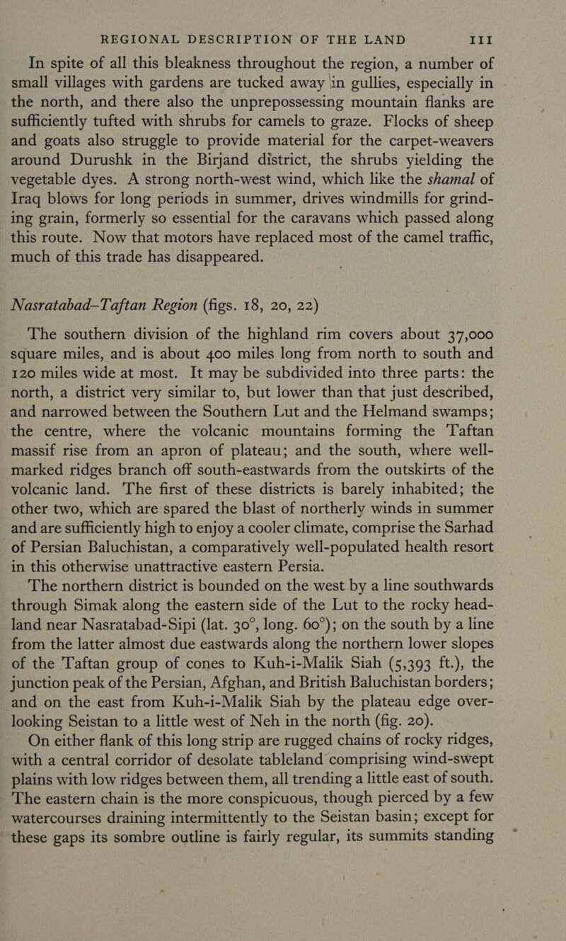 In spite of all this bleakness throughout the region, a number of small villages with gardens are tucked away iin gullies, especially in the north, and there also the unprepossessing mountain flanks are sufficiently tufted with shrubs for camels to graze. Flocks of sheep and goats also struggle to provide material for the carpet-weavers around Durushk in the Birjand district, the shrubs yielding the vegetable dyes. A strong north-west wind, which like the shamal of Iraq blows for long periods in summer, drives windmills for grind- ing grain, formerly so essential for the caravans which passed along this route. Now that motors have replaced most of the camel traffic, much of this trade has disappeared. | Nasratabad-Taftan Region (figs. 18, 20, 22) The southern division of the highland rim covers about 37,000 square miles, and is about 400 miles long from north to south and 120 miles wide at most. It may be subdivided into three parts: the north, a district very similar to, but lower than that just described, and narrowed between the Southern Lut and the Helmand swamps; the centre, where the volcanic mountains forming the 'Taftan massif rise from an apron of plateau; and the south, where well- marked ridges branch off south-eastwards from the outskirts of the volcanic land. The first of these districts is barely inhabited; the other two, which are spared the blast of northerly winds in summer and are sufficiently high to enjoy a cooler climate, comprise the Sarhad of Persian Baluchistan, a comparatively well-populated health resort in this otherwise unattractive eastern Persia. The northern district is bounded on the west by a line southwards through Simak along the eastern side of the Lut to the rocky head- land near Nasratabad-Sipi (lat. 30°, long. 60°); on the south by a line from the latter almost due eastwards along the northern lower slopes of the Taftan group of cones to Kuh-i-Malik Siah (5,393 ft.), the junction peak of the Persian, Afghan, and British Baluchistan borders; and on the east from Kuh-i-Malik Siah by the plateau edge over- looking Seistan to a little west of Neh in the north (fig. 20). On either flank of this long strip are rugged chains of rocky ridges, with a central corridor of desolate tableland comprising wind-swept plains with low ridges between them, all trending a little east of south. The eastern chain is the more conspicuous, though pierced by a few watercourses draining intermittently to the Seistan basin; except for these gaps its sombre outline is fairly regular, its summits standing