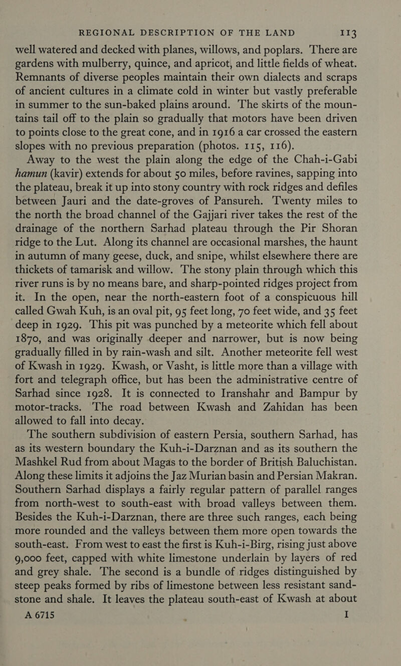 well watered and decked with planes, willows, and poplars. There are gardens with mulberry, quince, and apricot, and little fields of wheat. Remnants of diverse peoples maintain their own dialects and scraps of ancient cultures in a climate cold in winter but vastly preferable in summer to the sun-baked plains around. ‘The skirts of the moun- tains tail off to the plain so gradually that motors have been driven to points close to the great cone, and in 1916 a car crossed the eastern slopes with no previous preparation (photos. 115, 116). Away to the west the plain along the edge of the Chah-i-Gabi hamun (kavir) extends for about 50 miles, before ravines, sapping into the plateau, break it up into stony country with rock ridges and defiles between Jauri and the date-groves of Pansureh. Twenty miles to the north the broad channel of the Gajjari river takes the rest of the drainage of the northern Sarhad plateau through the Pir Shoran ridge to the Lut. Along its channel are occasional marshes, the haunt in autumn of many geese, duck, and snipe, whilst elsewhere there are thickets of tamarisk and willow. The stony plain through which this river runs is by no means bare, and sharp-pointed ridges project from it. In the open, near the north-eastern foot of a conspicuous hill called Gwah Kuh, is an oval pit, 95 feet long, 70 feet wide, and 35 feet deep in 1929. This pit was punched by a meteorite which fell about 1870, and was originally deeper and narrower, but is now being gradually filled in by rain-wash and silt. Another meteorite fell west of Kwash in 1929. Kwash, or Vasht, is little more than a village with fort and telegraph office, but has been the administrative centre of Sarhad since 1928. It is connected to Iranshahr and Bampur by motor-tracks. The road between Kwash and Zahidan has been allowed to fall into decay. The southern subdivision of eastern Persia, southern Sarhad, has as its western boundary the Kuh-i-Darznan and as its southern the Mashkel Rud from about Magas to the border of British Baluchistan. Along these limits it adjoins the Jaz Murian basin and Persian Makran. Southern Sarhad displays a fairly regular pattern of parallel ranges from north-west to south-east with broad valleys between them. Besides the Kuh-i-Darznan, there are three such ranges, each being more rounded and the valleys between them more open towards the south-east. From west to east the first is Kuh-i-Birg, rising just above 9,000 feet, capped with white limestone underlain by layers of red and grey shale. The second is a bundle of ridges distinguished by steep peaks formed by ribs of limestone between less resistant sand- stone and shale. It leaves the plateau south-east of Kwash at about A 6715 I