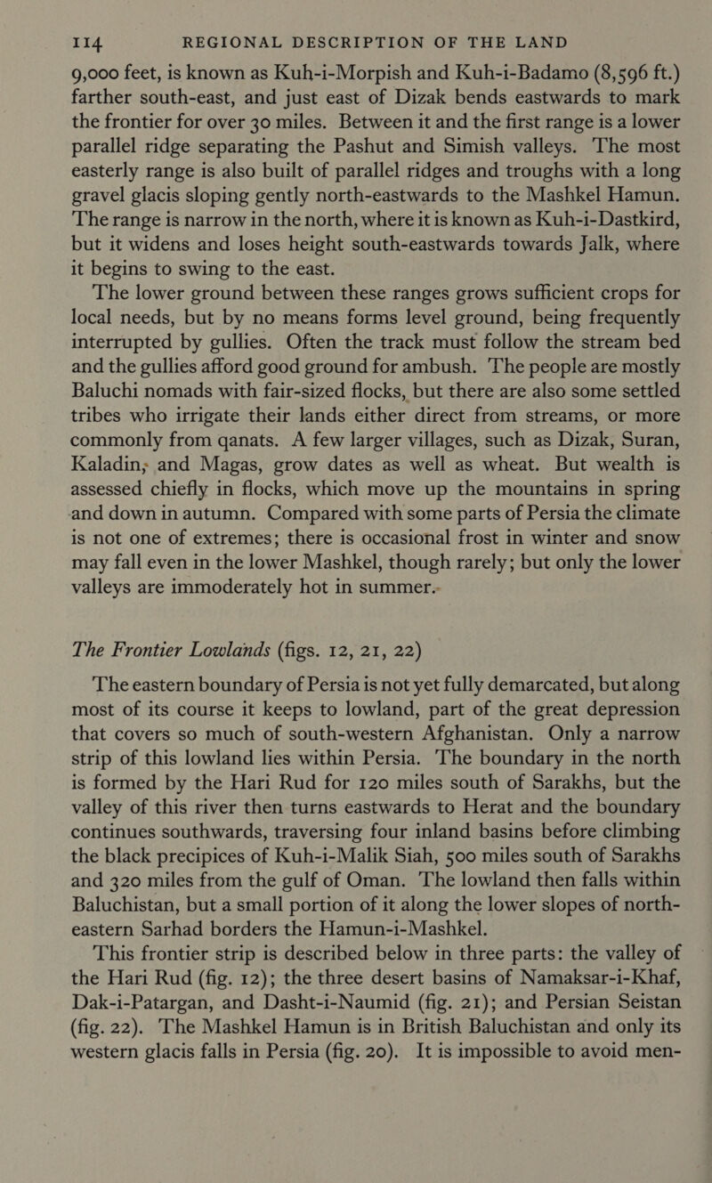 9,000 feet, is known as Kuh-i-Morpish and Kuh-i-Badamo (8,596 ft.) farther south-east, and just east of Dizak bends eastwards to mark the frontier for over 30 miles. Between it and the first range is a lower parallel ridge separating the Pashut and Simish valleys. ‘The most easterly range is also built of parallel ridges and troughs with a long gravel glacis sloping gently north-eastwards to the Mashkel Hamun. The range is narrow in the north, where it is known as Kuh-i-Dastkird, but it widens and loses height south-eastwards towards Jalk, where it begins to swing to the east. The lower ground between these ranges grows sufficient crops for local needs, but by no means forms level ground, being frequently interrupted by gullies. Often the track must follow the stream bed and the gullies afford good ground for ambush. ‘The people are mostly Baluchi nomads with fair-sized flocks, but there are also some settled tribes who irrigate their lands either direct from streams, or more commonly from qanats. A few larger villages, such as Dizak, Suran, Kaladin; and Magas, grow dates as well as wheat. But wealth is assessed chiefly in flocks, which move up the mountains in spring and down in autumn. Compared with some parts of Persia the climate is not one of extremes; there is occasional frost in winter and snow may fall even in the lower Mashkel, though rarely; but only the lower valleys are immoderately hot in summet.- The Frontier Lowlands (figs. 12, 21, 22) The eastern boundary of Persia is not yet fully demarcated, but along most of its course it keeps to lowland, part of the great depression that covers so much of south-western Afghanistan. Only a narrow strip of this lowland lies within Persia. ‘The boundary in the north is formed by the Hari Rud for 120 miles south of Sarakhs, but the valley of this river then turns eastwards to Herat and the boundary continues southwards, traversing four inland basins before climbing the black precipices of Kuh-i-Malik Siah, 500 miles south of Sarakhs and 320 miles from the gulf of Oman. ‘The lowland then falls within Baluchistan, but a small portion of it along the lower slopes of north- eastern Sarhad borders the Hamun-i-Mashkel. This frontier strip is described below in three parts: the valley of the Hari Rud (fig. 12); the three desert basins of Namaksar-i-Khaf, Dak-i-Patargan, and Dasht-i-Naumid (fig. 21); and Persian Seistan (fig. 22). The Mashkel Hamun is in British Baluchistan and only its western glacis falls in Persia (fig. 20). It is impossible to avoid men-