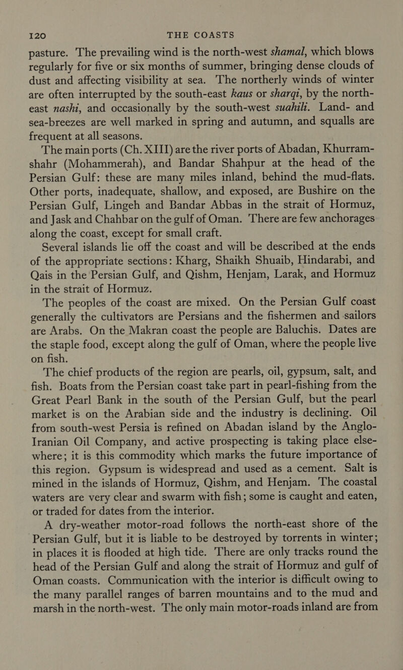 pasture. The prevailing wind is the north-west shamal, which blows regularly for five or six months of summer, bringing dense clouds of dust and affecting visibility at sea. The northerly winds of winter are often interrupted by the south-east kaus or sharqi, by the north- east nashi, and occasionally by the south-west suahil. Land- and sea-breezes are well marked in spring and autumn, and squalls are frequent at all seasons. The main ports (Ch. XIII) are the river ports of Abadan, Khurram- shahr (Mohammerah), and Bandar Shahpur at the head of the Persian Gulf: these are many miles inland, behind the mud-flats. Other ports, inadequate, shallow, and exposed, are Bushire on the Persian Gulf, Lingeh and Bandar Abbas in the strait of Hormuz, and Jask and Chahbar on the gulf of Oman. There are few anchorages along the coast, except for small craft. Several islands lie off the coast and will be described at the ends of the appropriate sections: Kharg, Shaikh Shuaib, Hindarabi, and Qais in the Persian Gulf, and Qishm, Henjam, Larak, and Hormuz in the strait of Hormuz. The peoples of the coast are mixed. On the Persian Gulf coast generally the cultivators are Persians and the fishermen and sailors are Arabs. On the Makran coast the people are Baluchis. Dates are the staple food, except along the gulf of Oman, where the people live on fish. The chief products of the region are pearls, oil, gypsum, salt, and fish. Boats from the Persian coast take part in pearl-fishing from the Great Pearl Bank in the south of the Persian Gulf, but the pearl market is on the Arabian side and the industry is declining. Oil from south-west Persia is refined on Abadan island by the Anglo- Iranian Oil Company, and active prospecting is taking place else- where; it is this commodity which marks the future importance of this region. Gypsum is widespread and used as a cement. Salt is mined in the islands of Hormuz, Qishm, and Henjam. The coastal waters are very clear and swarm with fish; some is caught and eaten, or traded for dates from the interior. A dry-weather motor-road follows the north-east shore of the Persian Gulf, but it is liable to be destroyed by torrents in winter; in places it is flooded at high tide. There are only tracks round the head of the Persian Gulf and along the strait of Hormuz and gulf of Oman coasts. Communication with the interior is difficult owing to the many parallel ranges of barren mountains and to the mud and marsh in the north-west. The only main motor-roads inland are from