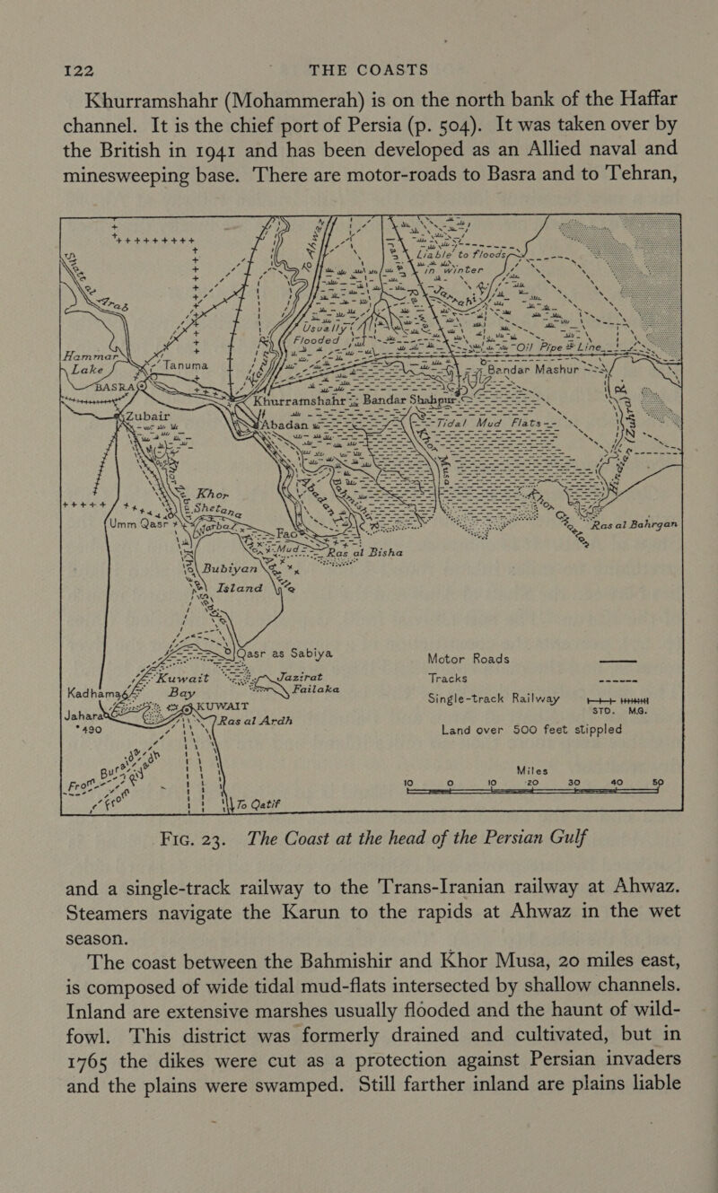 Khurramshahr (Mohammerah) is on the north bank of the Haffar channel. It is the chief port of Persia (p. 504). It was taken over by the British in 1941 and has been developed as an Allied naval and minesweeping base. There are motor-roads to Basra and to Tehran,    +      $+ e404. / 4 PES &lt;4) Umm Qasr # \ saeee Motor Roads a Tracks benteasm Single-track Railway Roe HHH STO. MS. Land over 500 feet stippled Miles 10 oO 10 “20 30 40 5 \ To Qatif Fic. 23. The Coast at the head of the Persian Gulf and a single-track railway to the Trans-Iranian railway at Ahwaz. Steamers navigate the Karun to the rapids at Ahwaz in the wet season. The coast between the Bahmishir and Khor Musa, 20 miles east, is composed of wide tidal mud-flats intersected by shallow channels. Inland are extensive marshes usually flooded and the haunt of wild- fowl. This district was formerly drained and cultivated, but in 1765 the dikes were cut as a protection against Persian invaders and the plains were swamped. Still farther inland are plains liable