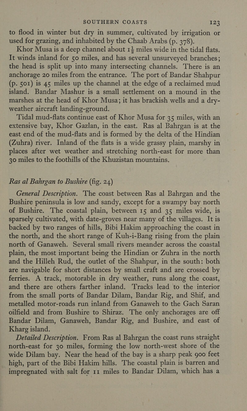 to flood in winter but dry in summer, cultivated by irrigation or used for grazing, and inhabited by the Chaab Arabs (p. 378). Khor Musa is a deep channel about 14 miles wide in the tidal flats. It winds inland for 50 miles, and has several unsurveyed branches; the head is split up into many intersecting channels. There is an anchorage 20 miles from the entrance. The port of Bandar Shahpur (p. 501) is 45 miles up the channel at the edge of a reclaimed mud island. Bandar Mashur is a small settlement on a mound in the marshes at the head of Khor Musa; it has brackish wells and a dry- weather aircraft landing-ground. Tidal mud-flats continue east of Khor Musa for 35 miles, with an extensive bay, Khor Gazlan, in the east. Ras al Bahrgan is at the east end of the mud-flats and is formed by the delta of the Hindian (Zuhra) river. Inland of the flats is a wide grassy plain, marshy in places after wet weather and stretching north-east for more than 30 miles to the foothills of the Khuzistan mountains. Ras al Bahrgan to Bushire (fig. 24) General Description. The coast between Ras al Bahrgan and the Bushire peninsula is low and sandy, except for a swampy bay north of Bushire. The coastal plain, between 15 and 35 miles wide, is sparsely cultivated, with date-groves near many of the villages. It is backed by two ranges of hills, Bibi Hakim approaching the coast in the north, and the short range of Kuh-i-Bang rising from the plain north of Ganaweh. Several small rivers meander across the coastal plain, the most important being the Hindian or Zuhra in the north and the Hilleh Rud, the outlet of the Shahpur, in the south: both are navigable for short distances by small craft and are crossed by ferries. A track, motorable in dry weather, runs along the coast, and there are others farther inland. Tracks lead to the interior from the small ports of Bandar Dilam, Bandar Rig, and Shif, and metalled motor-roads run inland from Ganaweh to the Gach Saran oilfield and from Bushire to Shiraz. The only anchorages are off Bandar Dilam, Ganaweh, Bandar Rig, and Bushire, and east of Kharg island. Detailed Description. From Ras al Bahrgan the coast runs straight north-east for 30 miles, forming the low north-west shore of the wide Dilam bay. Near the head of the bay is a sharp peak goo feet high, part of the Bibi Hakim hills. The coastal plain is barren and impregnated with salt for 11 miles to Bandar Dilam, which has a