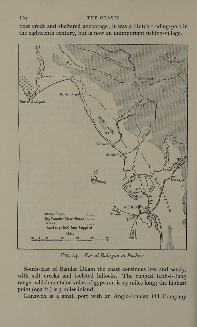 boat creek and sheltered anchorage; it was a Dutch trading-port in the eighteenth century, but is now an unimportant fishing-village. Motor Roads eed Dry Weather Motor Roads ==== Tracks i ety Land over 500 feet Stippled Miles 10 20 30  Fic. 24. Ras al Bahrgan to Bushire South-east of Bandar Dilam the coast continues low and sandy, with salt creeks and isolated hillocks. The rugged Kuh-i-Bang range, which contains veins of gypsum, is 15 miles long; the highest point (992 ft.) is 3 miles inland. Ganaweh is a small port with an Anglo-Iranian Oil Company