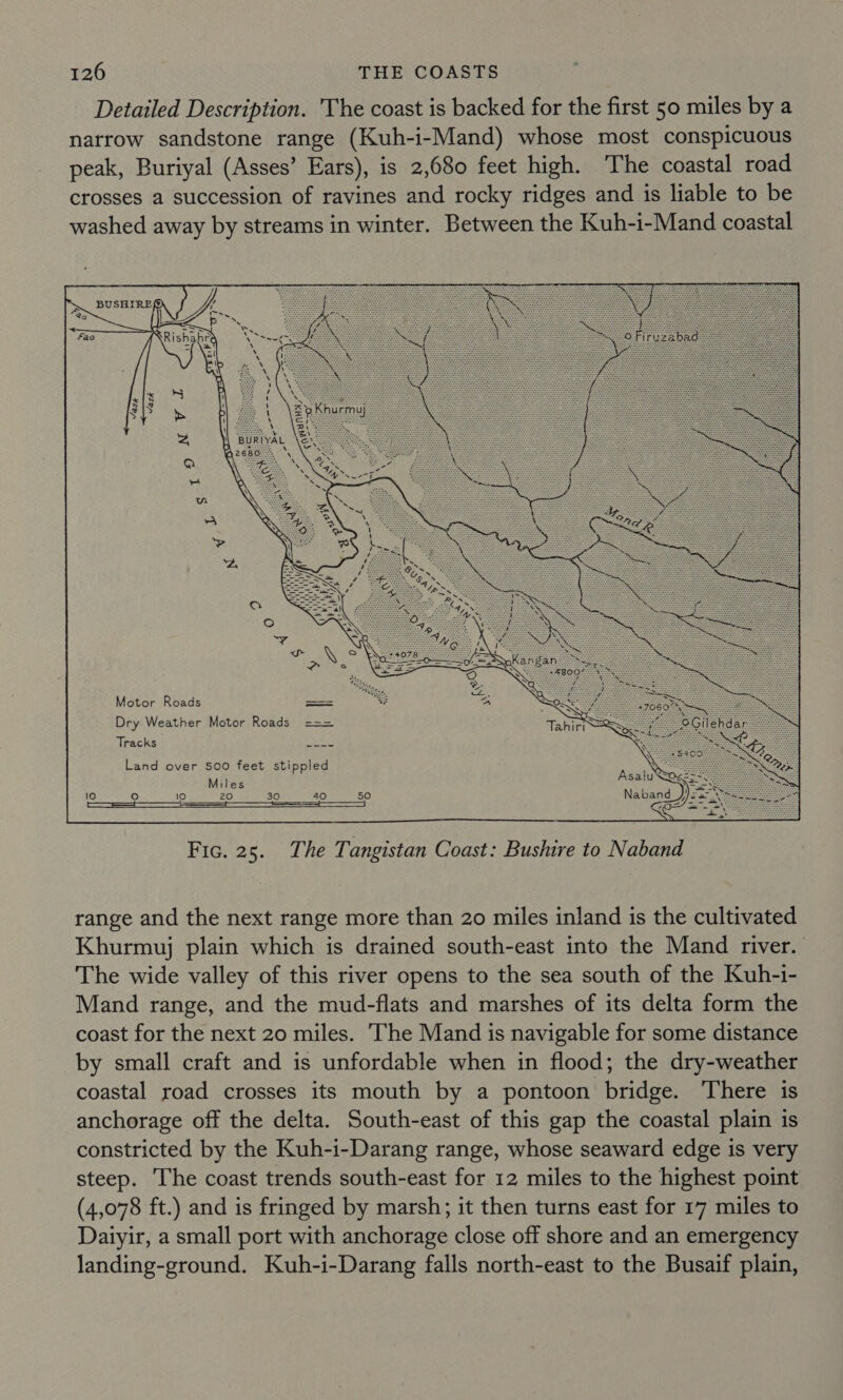 Detailed Description. The coast is backed for the first 50 miles by a narrow sandstone range (Kuh-i-Mand) whose most conspicuous peak, Buriyal (Asses’ Ears), is 2,680 feet high. The coastal road crosses a succession of ravines and rocky ridges and is liable to be washed away by streams in winter. Between the Kuh-i-Mand coastal USHIRES) “ a&gt; * | SA. —_— ~“ Piricys (air. es Fao Rishahra Ae =f \e \ ra)   Motor Roads Dry Weather Motor Roads Tracks a oe Land over 500 feet stippled Miles 10 oO 10 20 30 40 50 eens SS ee Fic. 25. The Tangistan Coast: Bushire to Naband range and the next range more than 20 miles inland is the cultivated Khurmuj plain which is drained south-east into the Mand river. The wide valley of this river opens to the sea south of the Kuh-i- Mand range, and the mud-flats and marshes of its delta form the coast for the next 20 miles. The Mand is navigable for some distance by small craft and is unfordable when in flood; the dry-weather coastal road crosses its mouth by a pontoon bridge. There is anchorage off the delta. South-east of this gap the coastal plain is constricted by the Kuh-i-Darang range, whose seaward edge is very steep. The coast trends south-east for 12 miles to the highest point (4,078 ft.) and is fringed by marsh; it then turns east for 17 miles to Daiyir, a small port with anchorage close off shore and an emergency landing-ground. Kuh-i-Darang falls north-east to the Busaif plain,