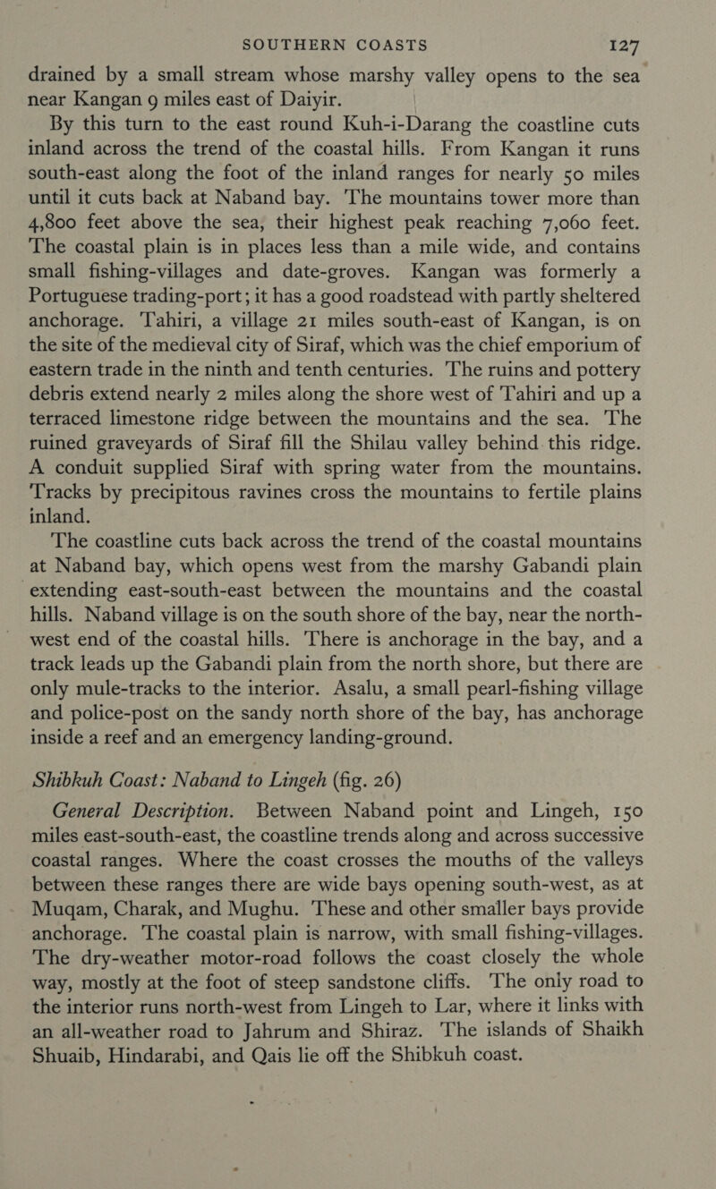 drained by a small stream whose marshy valley opens to the sea near Kangan g miles east of Daiyir. By this turn to the east round Kuh-i-Darang the coastline cuts inland across the trend of the coastal hills. From Kangan it runs south-east along the foot of the inland ranges for nearly 50 miles until it cuts back at Naband bay. ‘The mountains tower more than 4,800 feet above the sea, their highest peak reaching 7,060 feet. The coastal plain is in places less than a mile wide, and contains small fishing-villages and date-groves. Kangan was formerly a Portuguese trading-port; it has a good roadstead with partly sheltered anchorage. ‘T'ahiri, a village 21 miles south-east of Kangan, is on the site of the medieval city of Siraf, which was the chief emporium of eastern trade in the ninth and tenth centuries. The ruins and pottery debris extend nearly 2 miles along the shore west of Tahiri and up a terraced limestone ridge between the mountains and the sea. The ruined graveyards of Siraf fill the Shilau valley behind. this ridge. A conduit supplied Siraf with spring water from the mountains. Tracks by precipitous ravines cross the mountains to fertile plains inland. The coastline cuts back across the trend of the coastal mountains at Naband bay, which opens west from the marshy Gabandi plain extending east-south-east between the mountains and the coastal hills. Naband village is on the south shore of the bay, near the north- west end of the coastal hills. ‘There is anchorage in the bay, and a track leads up the Gabandi plain from the north shore, but there are only mule-tracks to the interior. Asalu, a small pearl-fishing village and police-post on the sandy north shore of the bay, has anchorage inside a reef and an emergency landing-ground. Shibkuh Coast: Naband to Lingeh (fig. 26) General Description. Between Naband point and Lingeh, 150 miles east-south-east, the coastline trends along and across successive coastal ranges. Where the coast crosses the mouths of the valleys between these ranges there are wide bays opening south-west, as at Mugam, Charak, and Mughu. These and other smaller bays provide anchorage. The coastal plain is narrow, with small fishing-villages. The dry-weather motor-road follows the coast closely the whole way, mostly at the foot of steep sandstone cliffs. ‘The oniy road to the interior runs north-west from Lingeh to Lar, where it links with an all-weather road to Jahrum and Shiraz. The islands of Shaikh Shuaib, Hindarabi, and Qais lie off the Shibkuh coast.
