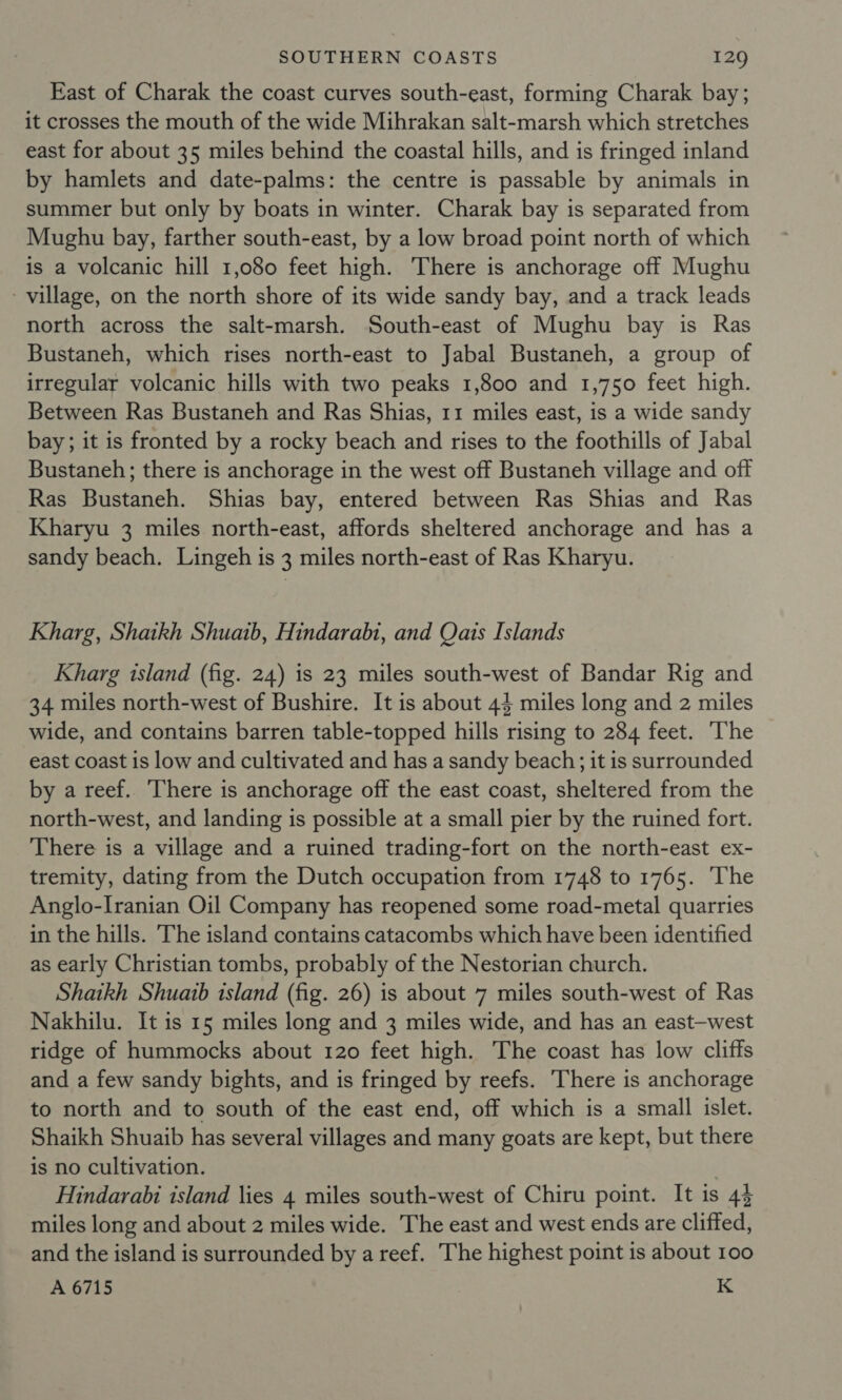 East of Charak the coast curves south-east, forming Charak bay; it crosses the mouth of the wide Mihrakan salt-marsh which stretches east for about 35 miles behind the coastal hills, and is fringed inland by hamlets and date-palms: the centre is passable by animals in summer but only by boats in winter. Charak bay is separated from Mughu bay, farther south-east, by a low broad point north of which is a volcanic hill 1,080 feet high. There is anchorage off Mughu - village, on the north shore of its wide sandy bay, and a track leads north across the salt-marsh. South-east of Mughu bay is Ras Bustaneh, which rises north-east to Jabal Bustaneh, a group of irregular volcanic hills with two peaks 1,800 and 1,750 feet high. Between Ras Bustaneh and Ras Shias, 11 miles east, is a wide sandy bay; it is fronted by a rocky beach and rises to the foothills of Jabal Bustaneh; there is anchorage in the west off Bustaneh village and off Ras Bustaneh. Shias bay, entered between Ras Shias and Ras Kharyu 3 miles north-east, affords sheltered anchorage and has a sandy beach. Lingeh is 3 miles north-east of Ras Kharyu. Kharg, Shaikh Shuaib, Hindarabi, and Qais Islands Kharg island (fig. 24) is 23 miles south-west of Bandar Rig and 34 miles north-west of Bushire. It is about 44 miles long and 2 miles wide, and contains barren table-topped hills rising to 284 feet. The east coast is low and cultivated and has a sandy beach; it is surrounded by a reef. There is anchorage off the east coast, sheltered from the north-west, and landing is possible at a small pier by the ruined fort. There is a village and a ruined trading-fort on the north-east ex- tremity, dating from the Dutch occupation from 1748 to 1765. ‘The Anglo-Iranian Oil Company has reopened some road-metal quarries in the hills. The island contains catacombs which have been identified as early Christian tombs, probably of the Nestorian church. Shaikh Shuaib island (fig. 26) is about 7 miles south-west of Ras Nakhilu. It is 15 miles long and 3 miles wide, and has an east-west ridge of hummocks about 120 feet high. The coast has low cliffs and a few sandy bights, and is fringed by reefs. There is anchorage to north and to south of the east end, off which is a small islet. Shaikh Shuaib has several villages and many goats are kept, but there is no cultivation. Hindarabi island lies 4 miles south-west of Chiru point. It is 43 miles long and about 2 miles wide. The east and west ends are cliffed, and the island is surrounded by a reef. The highest point is about 100 A 6715 K