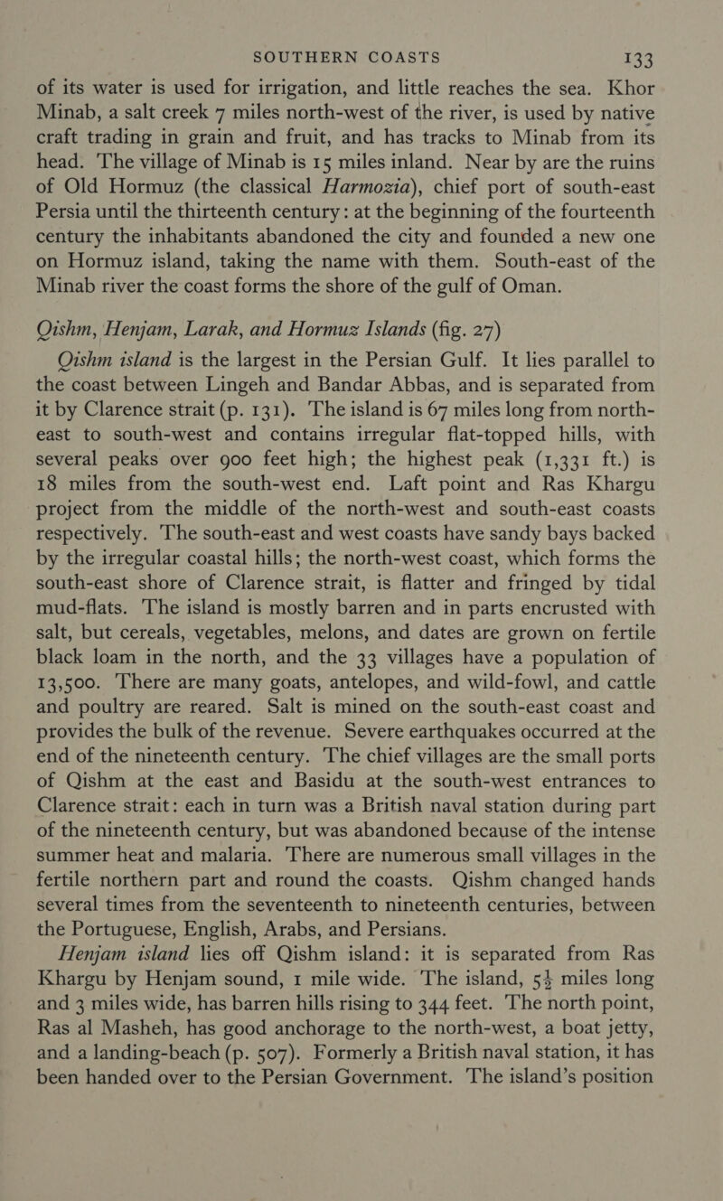 of its water is used for irrigation, and little reaches the sea. Khor Minab, a salt creek 7 miles north-west of the river, is used by native craft trading in grain and fruit, and has tracks to Minab from its head. The village of Minab is 15 miles inland. Near by are the ruins of Old Hormuz (the classical Harmozia), chief port of south-east Persia until the thirteenth century: at the beginning of the fourteenth century the inhabitants abandoned the city and founded a new one on Hormuz island, taking the name with them. South-east of the Minab river the coast forms the shore of the gulf of Oman. Oishm, Henjam, Larak, and Hormuz Islands (fig. 27) Oishm island is the largest in the Persian Gulf. It lies parallel to the coast between Lingeh and Bandar Abbas, and is separated from it by Clarence strait (p. 131). The island is 67 miles long from north- east to south-west and contains irregular flat-topped hills, with several peaks over goo feet high; the highest peak (1,331 ft.) is 18 miles from the south-west end. Laft point and Ras Khargu project from the middle of the north-west and south-east coasts respectively. ‘The south-east and west coasts have sandy bays backed by the irregular coastal hills; the north-west coast, which forms the south-east shore of Clarence strait, is flatter and fringed by tidal mud-flats. he island is mostly barren and in parts encrusted with salt, but cereals, vegetables, melons, and dates are grown on fertile black loam in the north, and the 33 villages have a population of 13,500. ‘There are many goats, antelopes, and wild-fowl, and cattle and poultry are reared. Salt is mined on the south-east coast and provides the bulk of the revenue. Severe earthquakes occurred at the end of the nineteenth century. The chief villages are the small ports of Qishm at the east and Basidu at the south-west entrances to Clarence strait: each in turn was a British naval station during part of the nineteenth century, but was abandoned because of the intense summer heat and malaria. There are numerous small villages in the fertile northern part and round the coasts. Qishm changed hands several times from the seventeenth to nineteenth centuries, between the Portuguese, English, Arabs, and Persians. Henjam island lies off Qishm island: it is separated from Ras Khargu by Henjam sound, 1 mile wide. The island, 54 miles long and 3 miles wide, has barren hills rising to 344 feet. The north point, Ras al Masheh, has good anchorage to the north-west, a boat jetty, and a landing-beach (p. 507). Formerly a British naval station, it has been handed over to the Persian Government. The island’s position