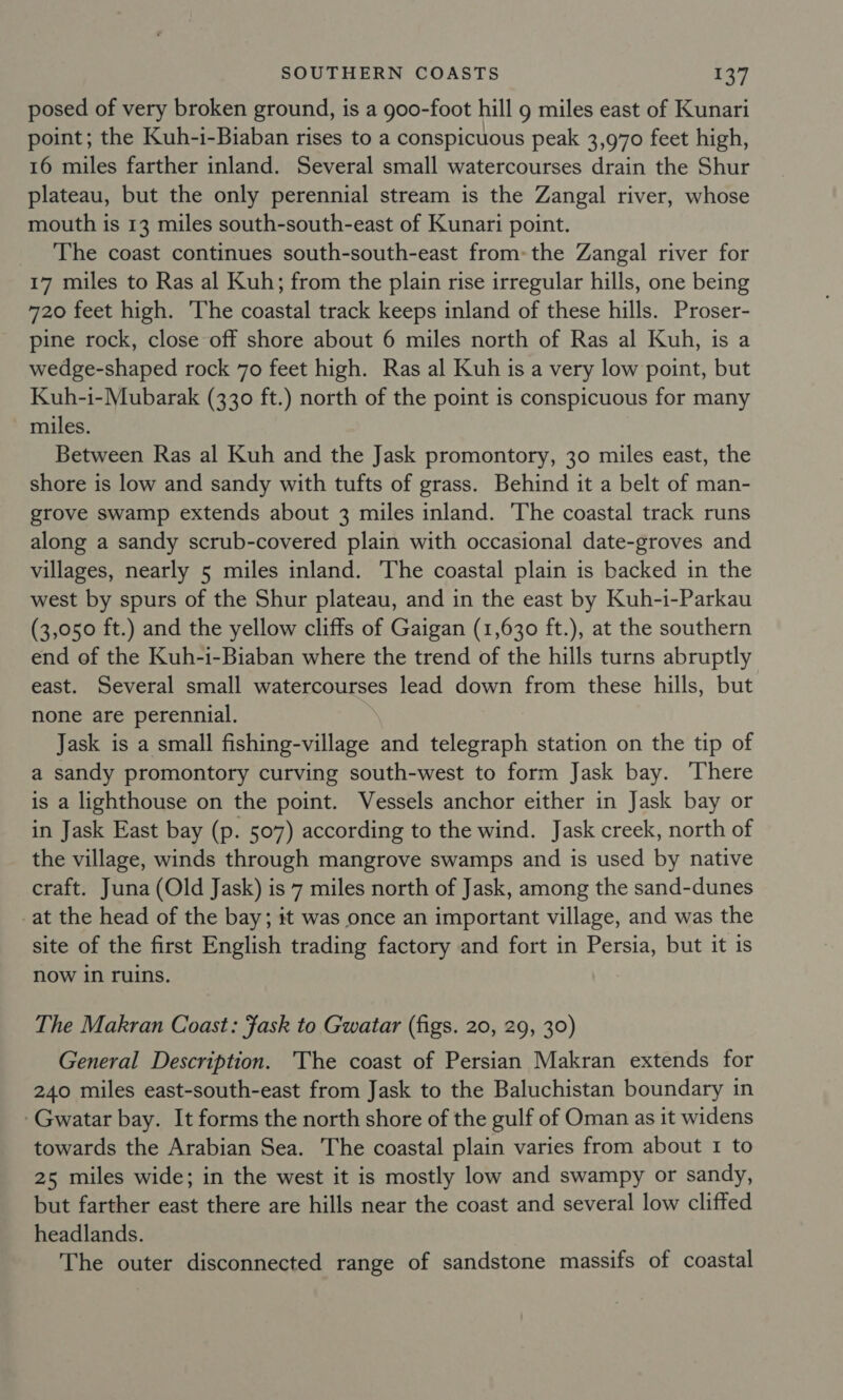 posed of very broken ground, is a goo-foot hill 9 miles east of Kunari point; the Kuh-i-Biaban rises to a conspicuous peak 3,970 feet high, 16 miles farther inland. Several small watercourses drain the Shur plateau, but the only perennial stream is the Zangal river, whose mouth is 13 miles south-south-east of Kunari point. The coast continues south-south-east from-the Zangal river for 17 miles to Ras al Kuh; from the plain rise irregular hills, one being 720 feet high. The coastal track keeps inland of these hills. Proser- pine rock, close off shore about 6 miles north of Ras al Kuh, is a wedge-shaped rock 70 feet high. Ras al Kuh is a very low point, but Kuh-i-Mubarak (330 ft.) north of the point is conspicuous for many miles. Between Ras al Kuh and the Jask promontory, 30 miles east, the shore is low and sandy with tufts of grass. Behind it a belt of man- grove swamp extends about 3 miles inland. The coastal track runs along a sandy scrub-covered plain with occasional date-groves and villages, nearly 5 miles inland. The coastal plain is backed in the west by spurs of the Shur plateau, and in the east by Kuh-i-Parkau (3,050 ft.) and the yellow cliffs of Gaigan (1,630 ft.), at the southern end of the Kuh-i-Biaban where the trend of the hills turns abruptly east. Several small watercourses lead down from these hills, but none are perennial. Jask is a small fishing-village and telegraph station on the tip of a sandy promontory curving south-west to form Jask bay. There is a lighthouse on the point. Vessels anchor either in Jask bay or in Jask East bay (p. 507) according to the wind. Jask creek, north of the village, winds through mangrove swamps and is used by native craft. Juna (Old Jask) is 7 miles north of Jask, among the sand-dunes -at the head of the bay; it was once an important village, and was the site of the first English trading factory and fort in Persia, but it is now in ruins. The Makran Coast: Fask to Gwatar (figs. 20, 29, 30) General Description. The coast of Persian Makran extends for 240 miles east-south-east from Jask to the Baluchistan boundary in -Gwatar bay. It forms the north shore of the gulf of Oman as it widens towards the Arabian Sea. The coastal plain varies from about 1 to 25 miles wide; in the west it is mostly low and swampy or sandy, but farther east there are hills near the coast and several low cliffed headlands. The outer disconnected range of sandstone massifs of coastal
