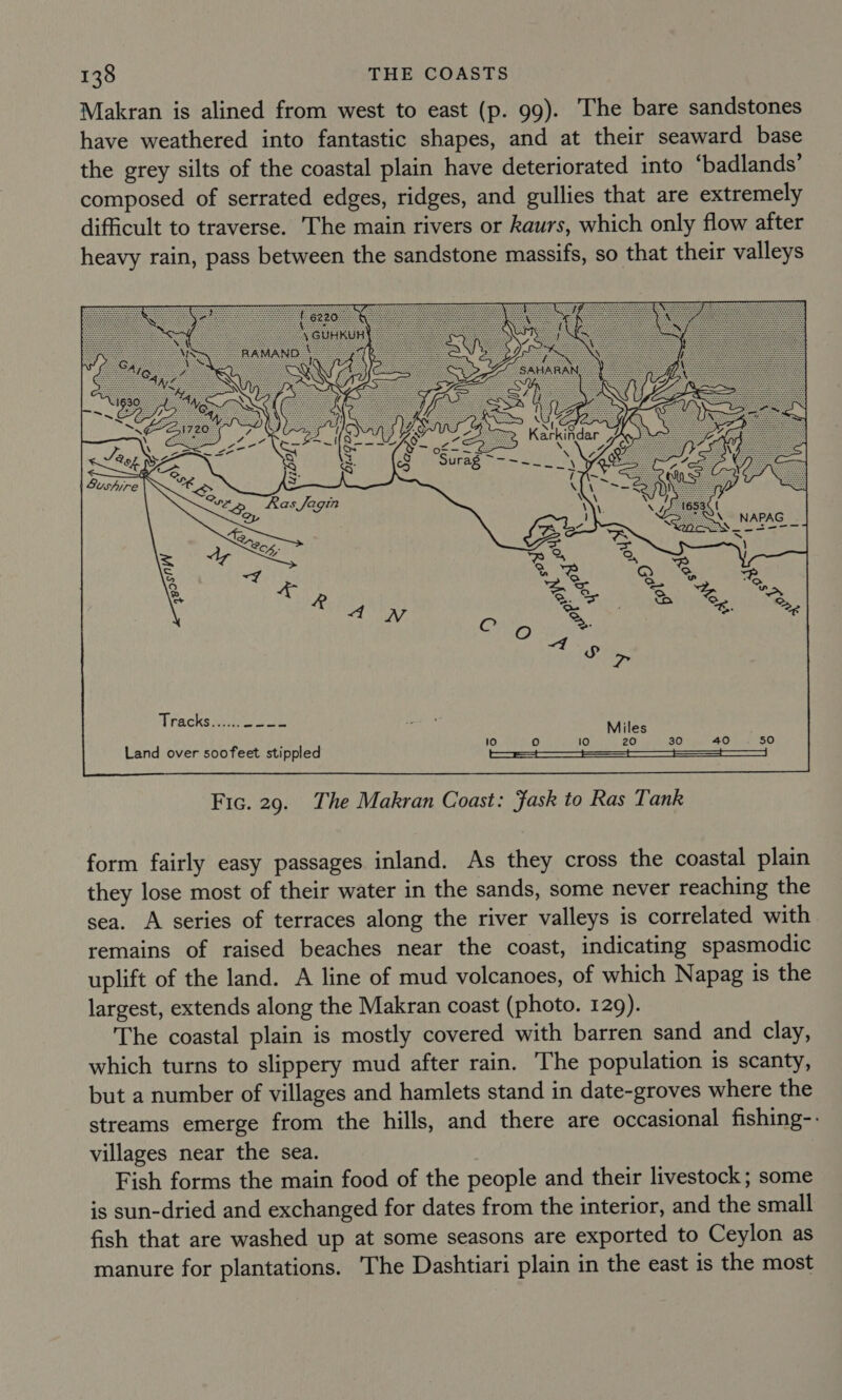 Makran is alined from west to east (p. 99). The bare sandstones have weathered into fantastic shapes, and at their seaward base the grey silts of the coastal plain have deteriorated into ‘badlands’ composed of serrated edges, ridges, and gullies that are extremely difficult to traverse. The main rivers or Raurs, which only flow after heavy rain, pass between the sandstone massifs, so that their valleys Tracks ).40 23  Fic. 29. The Makran Coast: Jask to Ras Tank form fairly easy passages inland. As they cross the coastal plain they lose most of their water in the sands, some never reaching the sea. A series of terraces along the river valleys is correlated with remains of raised beaches near the coast, indicating spasmodic uplift of the land. A line of mud volcanoes, of which Napag is the largest, extends along the Makran coast (photo. 129). The coastal plain is mostly covered with barren sand and clay, which turns to slippery mud after rain. The population is scanty, but a number of villages and hamlets stand in date-groves where the streams emerge from the hills, and there are occasional fishing-. villages near the sea. Fish forms the main food of the people and their livestock; some is sun-dried and exchanged for dates from the interior, and the small fish that are washed up at some seasons are exported to Ceylon as manure for plantations. The Dashtiari plain in the east is the most