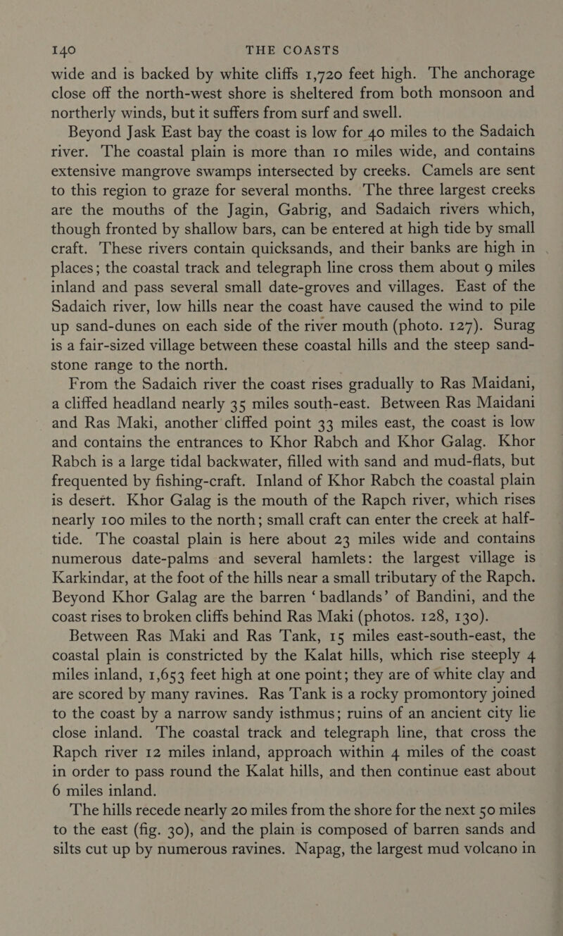 wide and is backed by white cliffs 1,720 feet high. The anchorage close off the north-west shore is sheltered from both monsoon and northerly winds, but it suffers from surf and swell. Beyond Jask East bay the coast is low for 40 miles to the Sadaich river. The coastal plain is more than 10 miles wide, and contains extensive mangrove swamps intersected by creeks. Camels are sent to this region to graze for several months. The three largest creeks are the mouths of the Jagin, Gabrig, and Sadaich rivers which, though fronted by shallow bars, can be entered at high tide by small craft. These rivers contain quicksands, and their banks are high in | places; the coastal track and telegraph line cross them about 9 miles inland and pass several small date-groves and villages. East of the Sadaich river, low hills near the coast have caused the wind to pile up sand-dunes on each side of the river mouth (photo. 127). Surag is a fair-sized village between these coastal hills and the steep sand- stone range to the north. From the Sadaich river the coast rises gradually to Ras Maidani, a cliffed headland nearly 35 miles south-east. Between Ras Maidani and Ras Maki, another cliffed point 33 miles east, the coast is low and contains the entrances to Khor Rabch and Khor Galag. Khor Rabch is a large tidal backwater, filled with sand and mud-flats, but frequented by fishing-craft. Inland of Khor Rabch the coastal plain is desert. Khor Galag is the mouth of the Rapch river, which rises nearly 100 miles to the north; small craft can enter the creek at half- tide. The coastal plain is here about 23 miles wide and contains numerous date-palms and several hamlets: the largest village is Karkindar, at the foot of the hills near a small tributary of the Rapch. Beyond Khor Galag are the barren ‘ badlands’ of Bandini, and the coast rises to broken cliffs behind Ras Maki (photos. 128, 130). Between Ras Maki and Ras Tank, 15 miles east-south-east, the coastal plain is constricted by the Kalat hills, which rise steeply 4 miles inland, 1,653 feet high at one point; they are of white clay and are scored by many ravines. Ras Tank is a rocky promontory joined to the coast by a narrow sandy isthmus; ruins of an ancient city lie close inland. The coastal track and telegraph line, that cross the Rapch river 12 miles inland, approach within 4 miles of the coast in order to pass round the Kalat hills, and then continue east about 6 miles inland. The hills recede nearly 20 miles from the shore for the next 50 miles to the east (fig. 30), and the plain is composed of barren sands and silts cut up by numerous ravines. Napag, the largest mud volcano in