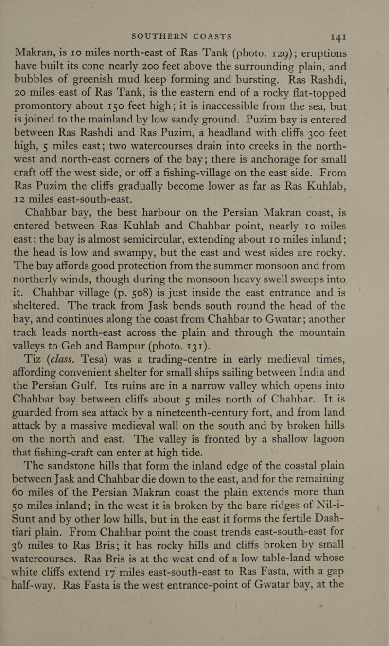 Makran, is 10 miles north-east of Ras Tank (photo. 129); eruptions have built its cone nearly 200 feet above the surrounding plain, and bubbles of greenish mud keep forming and bursting. Ras Rashdi, 20 miles east of Ras Tank, is the eastern end of a rocky flat-topped promontory about 150 feet high; it is inaccessible from the sea, but is joined to the mainland by low sandy ground. Puzim bay is entered between Ras Rashdi and Ras Puzim, a headland with cliffs 300 feet high, 5 miles east; two watercourses drain into creeks in the north- west and north-east corners of the bay; there is anchorage for small craft off the west side, or off a fishing-village on the east side. From Ras Puzim the cliffs gradually become lower as far as Ras Kuhlab, 12 miles east-south-east. Chahbar bay, the best harbour on the Persian Makran coast, is entered between Ras Kuhlab and Chahbar point, nearly 10 miles east; the bay is almost semicircular, extending about 10 miles inland; the head is low and swampy, but the east and west sides are rocky. The bay affords good protection from the summer monsoon and from northerly winds, though during the monsoon heavy swell sweeps into it. Chahbar village (p. 508) is just inside the east entrance and is ‘sheltered. The track from Jask bends south round the head of the bay, and continues along the coast from Chahbar to Gwatar; another track leads north-east across the plain and through the mountain valleys to Geh and Bampur (photo. 131). Tiz (class. 'Tesa) was a trading-centre in early medieval times, affording convenient shelter for small ships sailing between India and the Persian Gulf. Its ruins are in a narrow valley which opens into Chahbar bay between cliffs about 5 miles north of Chahbar. It is guarded from sea attack by a nineteenth-century fort, and from land attack by a massive medieval wall on the south and by broken hills on the north and east. The valley is fronted by a shallow lagoon that fishing-craft can enter at high tide. The sandstone hills that form the inland edge of the coastal plain between Jask and Chahbar die down to the east, and for the remaining 60 miles of the Persian Makran coast the plain extends more than 50 miles inland; in the west it is broken by the bare ridges of Nil-i- Sunt and by other low hills, but in the east it forms the fertile Dash- tiari plain. From Chahbar point the coast trends east-south-east for 36 miles to Ras Bris; it has rocky hills and cliffs broken by small watercourses. Ras Bris is at the west end of a low table-land whose white cliffs extend 17 miles east-south-east to Ras Fasta, with a gap half-way. Ras Fasta is the west entrance-point of Gwatar bay, at the