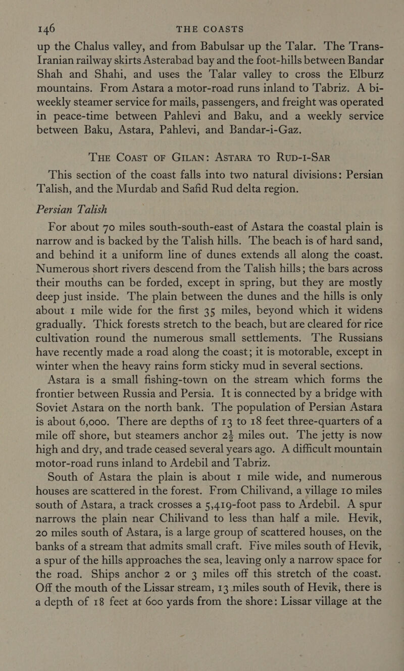 up the Chalus valley, and from Babulsar up the Talar. The 'Trans- Iranian railway skirts Asterabad bay and the foot-hills between Bandar Shah and Shahi, and uses the Talar valley to cross the Elburz mountains. From Astara a motor-road runs inland to Tabriz. A bi- weekly steamer service for mails, passengers, and freight was operated in peace-time between Pahlevi and Baku, and a weekly service between Baku, Astara, Pahlevi, and Bandar-i-Gaz. THE Coast OF GILAN: ASTARA TO Rup-I-SAR This section of the coast falls into two natural divisions: Persian Talish, and the Murdab and Safid Rud delta region. Persian Talish For about 70 miles south-south-east of Astara the coastal plain is narrow and is backed by the Talish hills. The beach is of hard sand, and behind it a uniform line of dunes extends all along the coast. Numerous short rivers descend from the Talish hills; the bars across their mouths can be forded, except in spring, but they are mostly deep just inside. The plain between the dunes and the hills is only about. 1 mile wide for the first 35 miles, beyond which it widens gradually. Thick forests stretch to the beach, but are cleared for rice cultivation round the numerous small settlements. The Russians have recently made a road along the coast; it is motorable, except in winter when the heavy rains form sticky mud in several sections. Astara is a small fishing-town on the stream which forms the frontier between Russia and Persia. It is connected by a bridge with Soviet Astara on the north bank. The population of Persian Astara is about 6,000. There are depths of 13 to 18 feet three-quarters of a mile off shore, but steamers anchor 24 miles out. The jetty is now high and dry, and trade ceased several years ago. A difficult mountain motor-road runs inland to Ardebil and ‘Tabriz. South of Astara the plain is about 1 mile wide, and numerous houses are scattered in the forest. From Chilivand, a village 10 miles south of Astara, a track crosses a 5,419-foot pass to Ardebil. A spur narrows the plain near Chilivand to less than half a mile. Hevik, 20 miles south of Astara, is a large group of scattered houses, on the banks of a stream that admits small craft. Five miles south of Hevik, a spur of the hills approaches the sea, leaving only a narrow space for the road. Ships anchor 2 or 3 miles off this stretch of the coast. Off the mouth of the Lissar stream, 13 miles south of Hevik, there is a depth of 18 feet at 600 yards from the shore: Lissar village at the