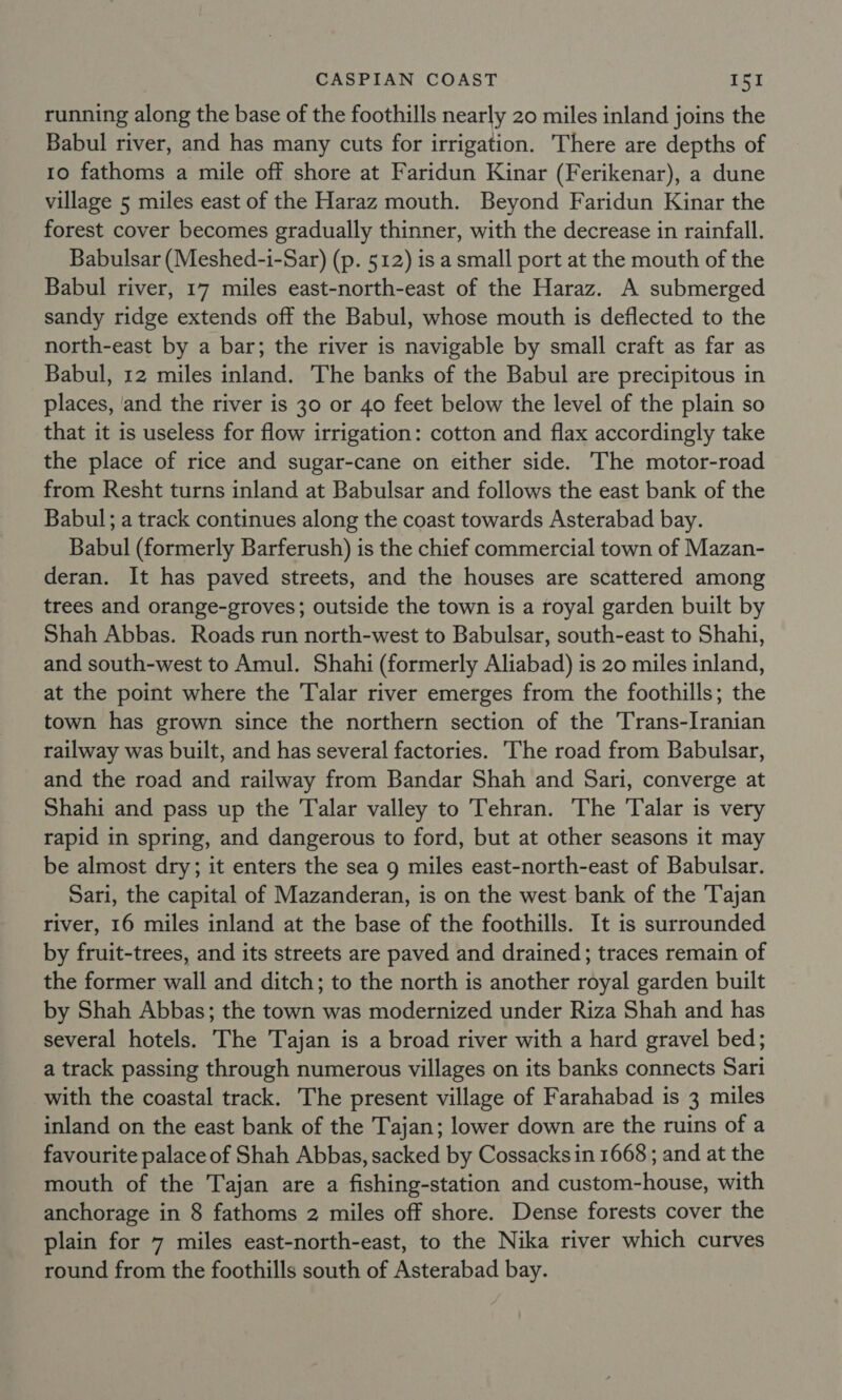 running along the base of the foothills nearly 20 miles inland joins the Babul river, and has many cuts for irrigation. There are depths of 10 fathoms a mile off shore at Faridun Kinar (Ferikenar), a dune village 5 miles east of the Haraz mouth. Beyond Faridun Kinar the forest cover becomes gradually thinner, with the decrease in rainfall. Babulsar (Meshed-i-Sar) (p. 512) is a small port at the mouth of the Babul river, 17 miles east-north-east of the Haraz. A submerged sandy ridge extends off the Babul, whose mouth is deflected to the north-east by a bar; the river is navigable by small craft as far as Babul, 12 miles inland. The banks of the Babul are precipitous in places, and the river is 30 or 40 feet below the level of the plain so that it is useless for flow irrigation: cotton and flax accordingly take the place of rice and sugar-cane on either side. The motor-road from Resht turns inland at Babulsar and follows the east bank of the Babul; a track continues along the coast towards Asterabad bay. Babul (formerly Barferush) is the chief commercial town of Mazan- deran. It has paved streets, and the houses are scattered among trees and orange-groves; outside the town is a royal garden built by Shah Abbas. Roads run north-west to Babulsar, south-east to Shahi, and south-west to Amul. Shahi (formerly Aliabad) is 20 miles inland, at the point where the Talar river emerges from the foothills; the town has grown since the northern section of the Trans-Iranian railway was built, and has several factories. The road from Babulsar, and the road and railway from Bandar Shah and Sari, converge at Shahi and pass up the Talar valley to Tehran. The Talar is very rapid in spring, and dangerous to ford, but at other seasons it may be almost dry; it enters the sea 9 miles east-north-east of Babulsar. Sari, the capital of Mazanderan, is on the west bank of the Tajan river, 16 miles inland at the base of the foothills. It is surrounded by fruit-trees, and its streets are paved and drained; traces remain of the former wall and ditch; to the north is another royal garden built by Shah Abbas; the town was modernized under Riza Shah and has several hotels. The Tajan is a broad river with a hard gravel bed; a track passing through numerous villages on its banks connects Sari with the coastal track. The present village of Farahabad is 3 miles inland on the east bank of the Tajan; lower down are the ruins of a favourite palace of Shah Abbas, sacked by Cossacks in 1668 ; and at the mouth of the Tajan are a fishing-station and custom-house, with anchorage in 8 fathoms 2 miles off shore. Dense forests cover the plain for 7 miles east-north-east, to the Nika river which curves round from the foothills south of Asterabad bay.