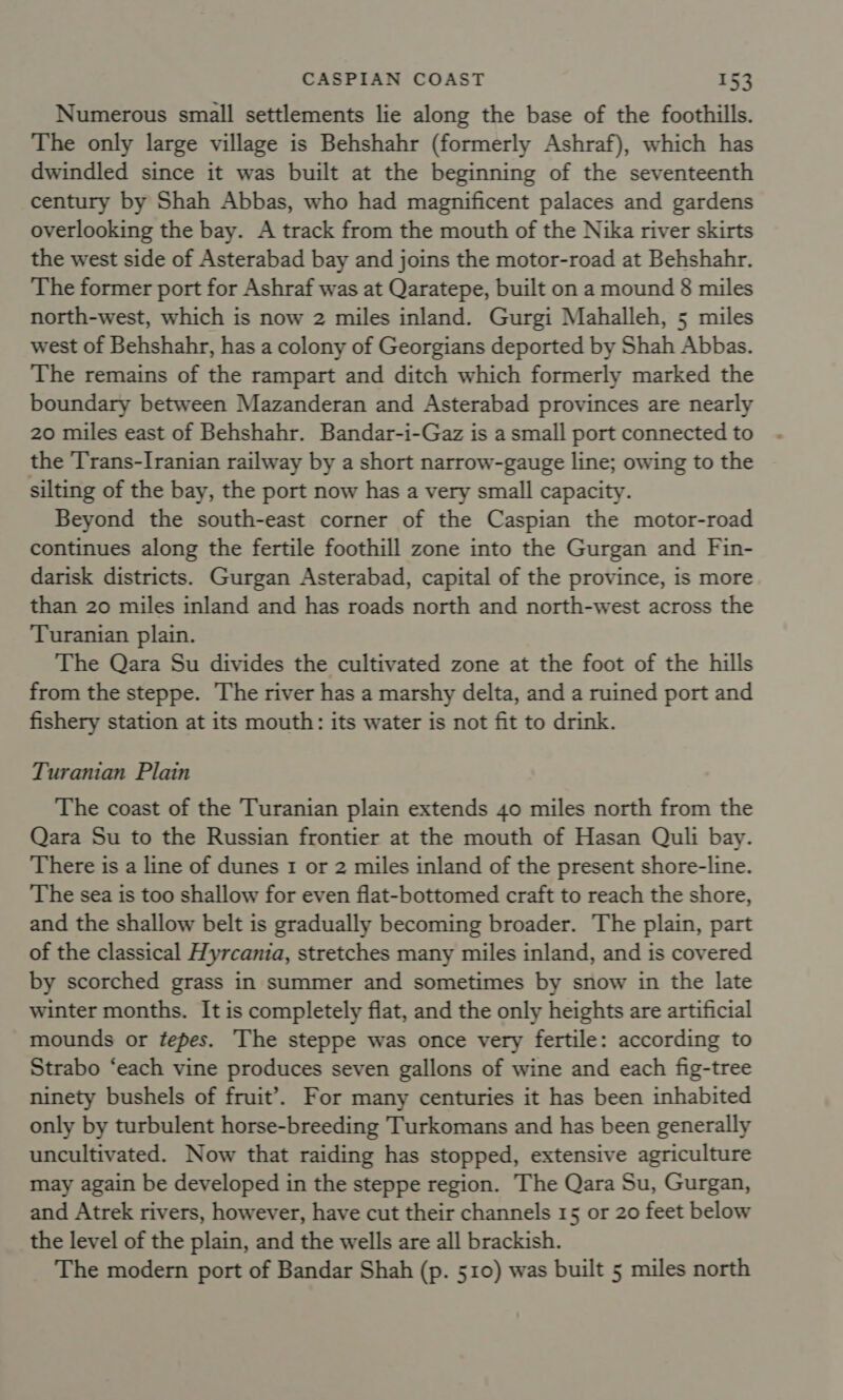 Numerous small settlements lie along the base of the foothills. The only large village is Behshahr (formerly Ashraf), which has dwindled since it was built at the beginning of the seventeenth century by Shah Abbas, who had magnificent palaces and gardens overlooking the bay. A track from the mouth of the Nika river skirts the west side of Asterabad bay and joins the motor-road at Behshahr. The former port for Ashraf was at Qaratepe, built on a mound 8 miles north-west, which is now 2 miles inland. Gurgi Mahalleh, 5 miles west of Behshahr, has a colony of Georgians deported by Shah Abbas. The remains of the rampart and ditch which formerly marked the boundary between Mazanderan and Asterabad provinces are nearly 20 miles east of Behshahr. Bandar-i-Gaz is a small port connected to the Trans-Iranian railway by a short narrow-gauge line; owing to the silting of the bay, the port now has a very small capacity. Beyond the south-east corner of the Caspian the motor-road continues along the fertile foothill zone into the Gurgan and Fin- darisk districts. Gurgan Asterabad, capital of the province, is more than 20 miles inland and has roads north and north-west across the Turanian plain. The Qara Su divides the cultivated zone at the foot of the hills from the steppe. The river has a marshy delta, and a ruined port and fishery station at its mouth: its water is not fit to drink. Turanian Plain The coast of the Turanian plain extends 40 miles north from the Qara Su to the Russian frontier at the mouth of Hasan Quli bay. There is a line of dunes 1 or 2 miles inland of the present shore-line. The sea is too shallow for even flat-bottomed craft to reach the shore, and the shallow belt is gradually becoming broader. The plain, part of the classical Hyrcania, stretches many miles inland, and is covered by scorched grass in summer and sometimes by snow in the late winter months. It is completely flat, and the only heights are artificial mounds or tepes. The steppe was once very fertile: according to Strabo ‘each vine produces seven gallons of wine and each fig-tree ninety bushels of fruit’. For many centuries it has been inhabited only by turbulent horse-breeding Turkomans and has been generally uncultivated. Now that raiding has stopped, extensive agriculture may again be developed in the steppe region. The Qara Su, Gurgan, and Atrek rivers, however, have cut their channels 15 or 20 feet below the level of the plain, and the wells are all brackish. The modern port of Bandar Shah (p. 510) was built 5 miles north