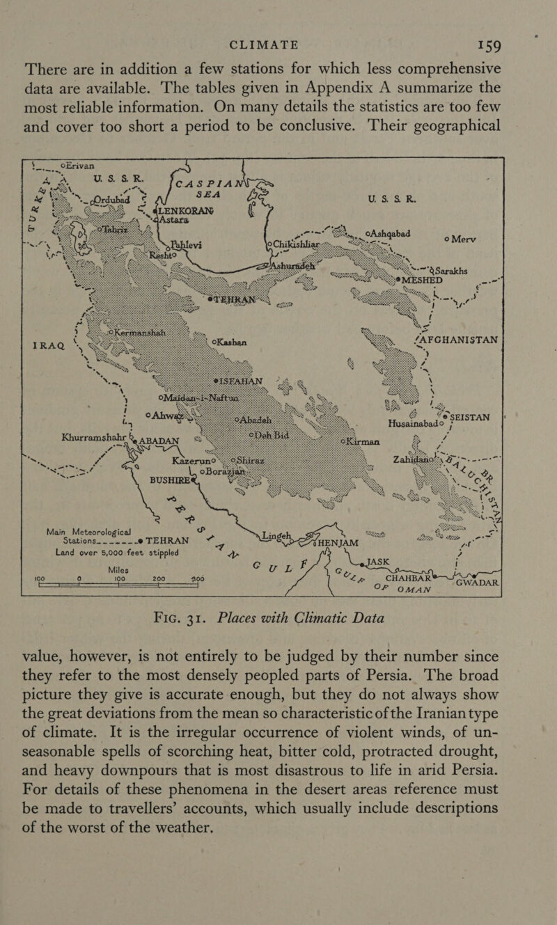 There are in addition a few stations for which less comprehensive data are available. The tables given in Appendix A summarize the most reliable information. On many details the statistics are too few and cover too short a period to be conclusive. ‘Their geographical CASPIA SEA » “dAstara »Pahlevi tO ng Y Main Meteorological Stations = ae as! e TEHRAN Land over 5,000 feet stippled Miles fo) 100 200 ) CHAHBAR OF OMAN  Fic. 31. Places with Climatic Data value, however, is not entirely to be judged by their number since they refer to the most densely peopled parts of Persia. The broad picture they give is accurate enough, but they do not always show the great deviations from the mean so characteristic of the Iranian type of climate. It is the irregular occurrence of violent winds, of un- seasonable spells of scorching heat, bitter cold, protracted drought, and heavy downpours that is most disastrous to life in arid Persia. For details of these phenomena in the desert areas reference must be made to travellers’ accounts, which usually include descriptions of the worst of the weather.