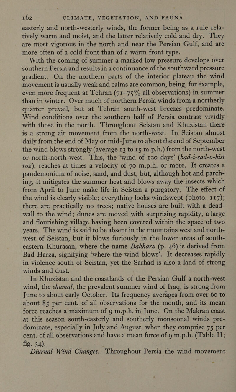 easterly and north-westerly winds, the former being as a rule rela- tively warm and moist, and the latter relatively cold and dry. They are most vigorous in the north and near the Persian Gulf, and are more often of a cold front than of a warm front type. With the coming of summer a marked low pressure develops over southern Persia and results in a continuance of the southward pressure gradient. On the northern parts of the interior plateau the wind movement is usually weak and calms are common, being, for example, even more frequent at Tehran (71-75% all observations) in summer than in winter. Over much of northern Persia winds from a northerly quarter prevail, but at Tehran south-west breezes predominate. Wind conditions over the southern half of Persia contrast vividly with those in the north. Throughout Seistan and Khuzistan there is a strong air movement from the north-west. In Seistan almost daily from the end of May or mid-June to about the end of September the wind blows strongly (average 13 to 15 m.p.h.) from the north-west or north-north-west. This, the ‘wind of 120 days’ (bad-1-sad-o-bist voz), reaches at times a velocity of 70 m.p.h. or more. It creates a pandemonium of noise, sand, and dust, but, although hot and parch- ing, it mitigates the summer heat and blows away the insects which from April to June make life in Seistan a purgatory. The effect of the wind is clearly visible; everything looks windswept (photo. 117); there are practically no trees; native houses are built with a dead- wall to the wind; dunes are moved with surprising rapidity, a large and flourishing village having been covered within the space of two years. The wind is said to be absent in the mountains west and north- west of Seistan, but it blows furiously in the lower areas of south- eastern Khurasan, where the name Bakharz (p. 46) is derived from ~ Bad Harza, signifying ‘where the wind blows’. It decreases rapidly in violence south of Seistan, yet the Sarhad is also a land of strong winds and dust. In Khuzistan and the coastlands of the Heae Gulf a north-west wind, the shamal, the prevalent summer wind of Iraq, is strong from June to about early October. Its frequency averages from over 60 to about 85 per cent. of all observations for the month, and its mean force reaches a maximum of 9 m.p.h. in June. On the Makran coast at this season south-easterly and southerly monsoonal winds pre- dominate, especially in July and August, when they comprise 75 per cent. of all observations and have a mean force of 9 m.p.h. (Table IJ; fig. 34) Diurnal Wind Changes. Throughout Persia the wind movement