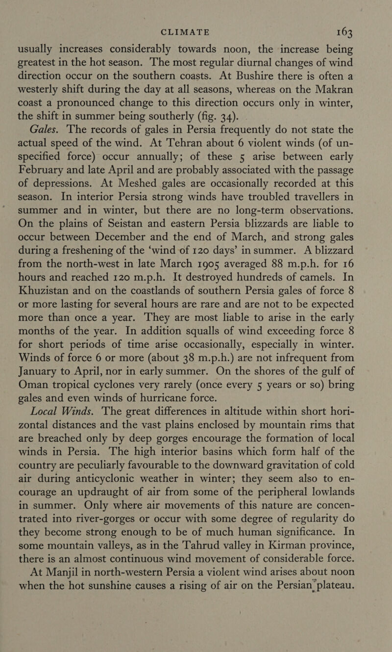 usually increases considerably towards noon, the increase being greatest in the hot season. The most regular diurnal changes of wind direction occur on the southern coasts. At Bushire there is often a westerly shift during the day at all seasons, whereas on the Makran coast a pronounced change to this direction occurs only in winter, the shift in summer being southerly (fig. 34). . Gales. ‘The records of gales in Persia frequently do not state the actual speed of the wind. At Tehran about 6 violent winds (of un- specified force) occur annually; of these 5 arise between early February and late April and are probably associated with the passage of depressions. At Meshed gales are occasionally recorded at this season. In interior Persia strong winds have troubled travellers in summer and in winter, but there are no long-term observations. On the plains of Seistan and eastern Persia blizzards are liable to occur between December and the end of March, and strong gales during a freshening of the ‘wind of 120 days’ insummer. A blizzard from the north-west in late March 1905 averaged 88 m.p.h. for 16 hours and reached 120 m.p.h. It destroyed hundreds of camels. In Khuzistan and on the coastlands of southern Persia gales of force 8 or more lasting for several hours are rare and are not to be expected more than once a year. They are most liable to arise in the early months of the year. In addition squalls of wind exceeding force 8 for short periods of time arise occasionally, especially in winter. Winds of force 6 or more (about 38 m.p.h.) are not infrequent from January to April, nor in earlysummer. On the shores of the gulf of Oman tropical cyclones very rarely (once every 5 years or so) bring gales and even winds of hurricane force. Local Winds. 'The great differences in altitude within short hori- zontal distances and the vast plains enclosed by mountain rims that are breached only by deep gorges encourage the formation of local winds in Persia. The high interior basins which form half of the country are peculiarly favourable to the downward gravitation of cold air during anticyclonic weather in winter; they seem also to en- courage an updraught of air from some of the peripheral lowlands in summer. Only where air movements of this nature are concen- trated into river-gorges or occur with some degree of regularity do they become strong enough to be of much human significance. In some mountain valleys, as in the Tahrud valley in Kirman province, there is an almost continuous wind movement of considerable force. At Manjil in north-western Persia a violent wind arises about noon when the hot sunshine causes a rising of air on the Persian plateau.