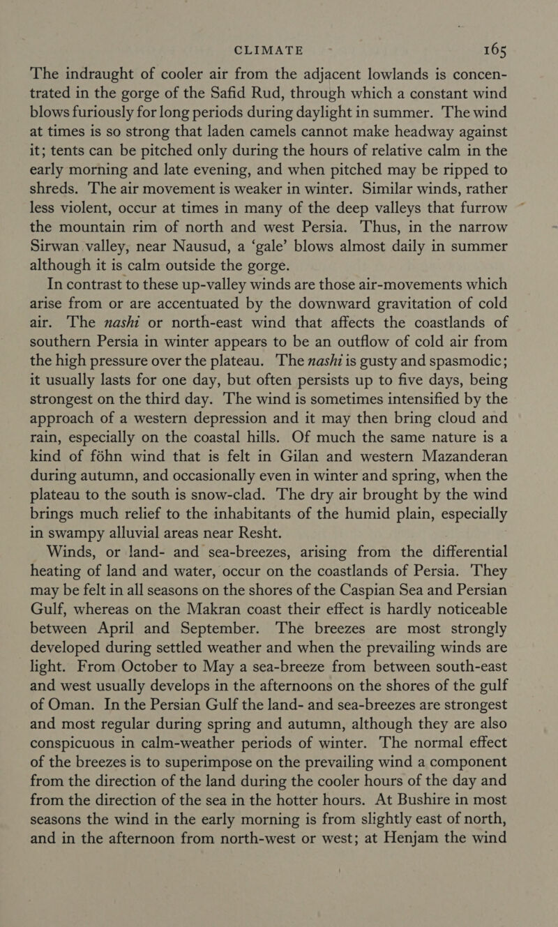 The indraught of cooler air from the adjacent lowlands is concen- trated in the gorge of the Safid Rud, through which a constant wind blows furiously for long periods during daylight in summer. The wind at times is so strong that laden camels cannot make headway against it; tents can be pitched only during the hours of relative calm in the early morning and late evening, and when pitched may be ripped to shreds. ‘The air movement is weaker in winter. Similar winds, rather less violent, occur at times in many of the deep valleys that furrow the mountain rim of north and west Persia. Thus, in the narrow Sirwan valley, near Nausud, a ‘gale’ blows almost daily in summer although it is calm outside the gorge. In contrast to these up-valley winds are those air-movements which arise from or are accentuated by the downward gravitation of cold air. The nashi or north-east wind that affects the coastlands of southern Persia in winter appears to be an outflow of cold air from the high pressure over the plateau. The nashi is gusty and spasmodic; it usually lasts for one day, but often persists up to five days, being strongest on the third day. The wind is sometimes intensified by the approach of a western depression and it may then bring cloud and rain, especially on the coastal hills. Of much the same nature is a kind of féhn wind that is felt in Gilan and western Mazanderan during autumn, and occasionally even in winter and spring, when the plateau to the south is snow-clad. The dry air brought by the wind brings much relief to the inhabitants of the humid plain, especially in swampy alluvial areas near Resht. Winds, or land- and sea-breezes, arising from the differential heating of land and water, occur on the coastlands of Persia. They may be felt in all seasons on the shores of the Caspian Sea and Persian Gulf, whereas on the Makran coast their effect is hardly noticeable between April and September. The breezes are most strongly developed during settled weather and when the prevailing winds are light. From October to May a sea-breeze from between south-east and west usually develops in the afternoons on the shores of the gulf of Oman. In the Persian Gulf the land- and sea-breezes are strongest and most regular during spring and autumn, although they are also conspicuous in calm-weather periods of winter. The normal effect of the breezes is to superimpose on the prevailing wind a component from the direction of the land during the cooler hours of the day and from the direction of the sea in the hotter hours. At Bushire in most seasons the wind in the early morning is from slightly east of north, and in the afternoon from north-west or west; at Henjam the wind