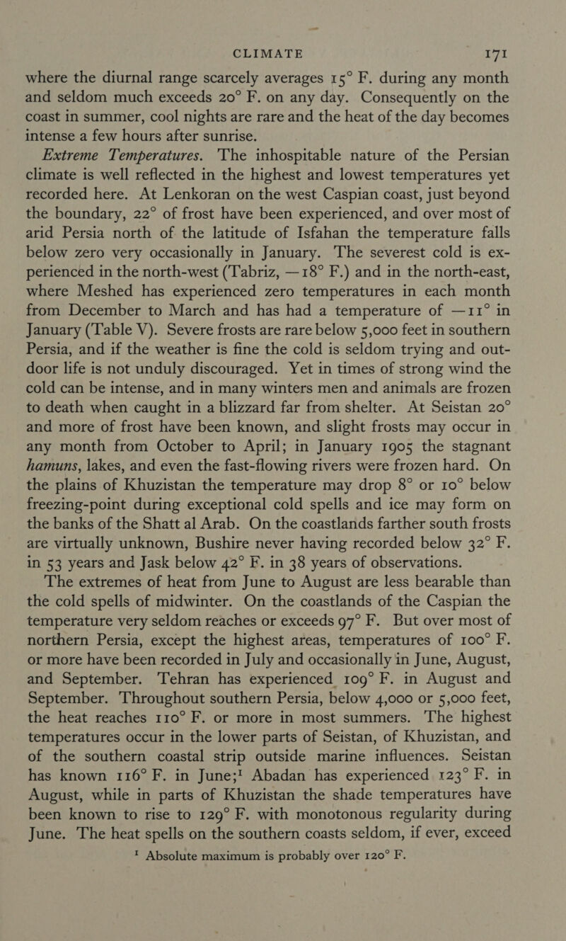 where the diurnal range scarcely averages 15° F. during any month and seldom much exceeds 20° F. on any day. Consequently on the coast in summer, cool nights are rare and the heat of the day becomes intense a few hours after sunrise. Extreme Temperatures. The inhospitable nature of the Persian climate is well reflected in the highest and lowest temperatures yet recorded here. At Lenkoran on the west Caspian coast, just beyond the boundary, 22° of frost have been experienced, and over most of arid Persia north of the latitude of Isfahan the temperature falls below zero very occasionally in January. The severest cold is ex- perienced in the north-west ('Tabriz, —18° F.) and in the north-east, where Meshed has experienced zero temperatures in each month from December to March and has had a temperature of —11° in January (Table V). Severe frosts are rare below 5,000 feet in southern Persia, and if the weather is fine the cold is seldom trying and out- door life is not unduly discouraged. Yet in times of strong wind the cold can be intense, and in many winters men and animals are frozen to death when caught in a blizzard far from shelter. At Seistan 20° and more of frost have been known, and slight frosts may occur in any month from October to April; in January 1905 the stagnant hamuns, lakes, and even the fast-flowing rivers were frozen hard. On the plains of Khuzistan the temperature may drop 8° or 10° below freezing-point during exceptional cold spells and ice may form on the banks of the Shatt al Arab. On the coastlands farther south frosts are virtually unknown, Bushire never having recorded below 32° F. in 53 years and Jask below 42° F. in 38 years of observations. The extremes of heat from June to August are less bearable than the cold spells of midwinter. On the coastlands of the Caspian the temperature very seldom reaches or exceeds 97° F. But over most of northern Persia, except the highest areas, temperatures of 100° F. or more have been recorded in July and occasionally in June, August, and September. Tehran has experienced 109° F. in August and September. Throughout southern Persia, below 4,000 or 5,000 feet, the heat reaches 110° F. or more in most summers. The highest temperatures occur in the lower parts of Seistan, of Khuzistan, and of the southern coastal strip outside marine influences. Seistan has known 116° F. in June;! Abadan has experienced 123° F. in August, while in parts of Khuzistan the shade temperatures have been known to rise to 129° F. with monotonous regularity during June. The heat spells on the southern coasts seldom, if ever, exceed ‘ Absolute maximum is probably over 120° F.