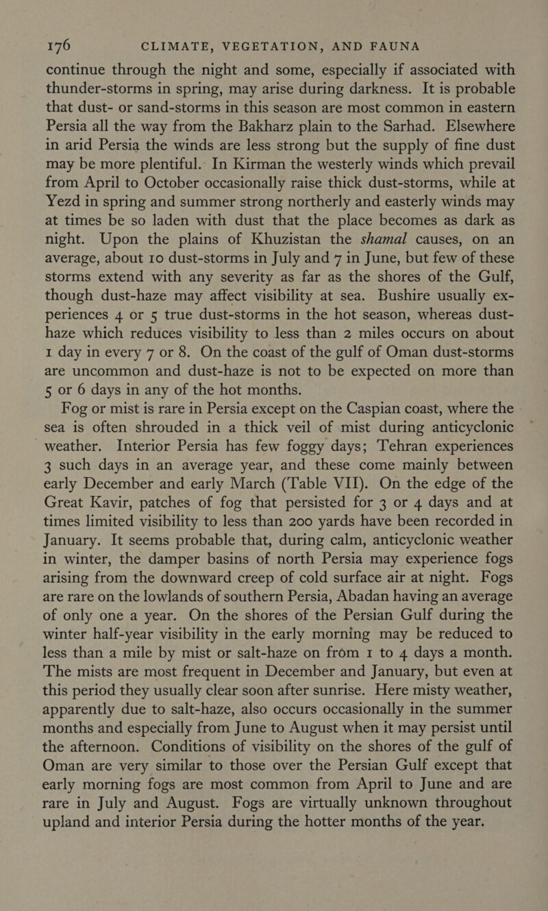 continue through the night and some, especially if associated with thunder-storms in spring, may arise during darkness. It is probable that dust- or sand-storms in this season are most common in eastern Persia all the way from the Bakharz plain to the Sarhad. Elsewhere in arid Persia the winds are less strong but the supply of fine dust may be more plentiful. In Kirman the westerly winds which prevail from April to October occasionally raise thick dust-storms, while at Yezd in spring and summer strong northerly and easterly winds may at times be so laden with dust that the place becomes as dark as night. Upon the plains of Khuzistan the shamal causes, on an average, about 10 dust-storms in July and 7 in June, but few of these storms extend with any severity as far as the shores of the Gulf, though dust-haze may affect visibility at sea. Bushire usually ex- periences 4 or 5 true dust-storms in the hot season, whereas dust- haze which reduces visibility to less than 2 miles occurs on about 1 day in every 7 or 8. On the coast of the gulf of Oman dust-storms are uncommon and dust-haze is not to be expected on more than 5 or 6 days in any of the hot months. Fog or mist is rare in Persia except on the Caspian coast, where the sea is often shrouded in a thick veil of mist during anticyclonic weather. Interior Persia has few foggy days; Tehran experiences 3 such days in an average year, and these come mainly between early December and early March (Table VII). On the edge of the Great Kavir, patches of fog that persisted for 3 or 4 days and at times limited visibility to less than 200 yards have been recorded in January. It seems probable that, during calm, anticyclonic weather in winter, the damper basins of north Persia may experience fogs arising from the downward creep of cold surface air at night. Fogs are rare on the lowlands of southern Persia, Abadan having an average of only one a year. On the shores of the Persian Gulf during the winter half-year visibility in the early morning may be reduced to less than a mile by mist or salt-haze on from 1 to 4 days a month. The mists are most frequent in December and January, but even at this period they usually clear soon after sunrise. Here misty weather, apparently due to salt-haze, also occurs occasionally in the summer months and especially from June to August when it may persist until the afternoon. Conditions of visibility on the shores of the gulf of Oman are very similar to those over the Persian Gulf except that early morning fogs are most common from April to June and are rare in July and August. Fogs are virtually unknown throughout upland and interior Persia during the hotter months of the year.