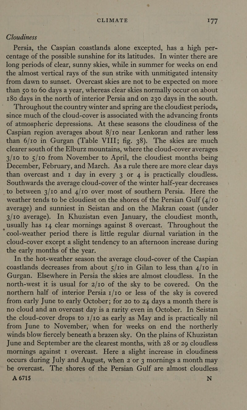 Cloudiness Persia, the Caspian coastlands alone excepted, has a high per- centage of the possible sunshine for its latitudes. In winter there are long periods of clear, sunny skies, while in summer for weeks on end the almost vertical rays of the sun strike with unmitigated intensity from dawn to sunset. Overcast skies are not to be expected on more than 50 to 60 days a year, whereas clear skies normally occur on about 180 days in the north of interior Persia and on 230 days in the south. Throughout the country winter and spring are the cloudiest periods, since much of the cloud-cover is associated with the advancing fronts of atmospheric depressions. At these seasons the cloudiness of the Caspian region averages about 8/1o near Lenkoran and rather less than 6/10 in Gurgan (Table VIII; fig. 38). The skies are much clearer south of the Elburz mountains, where the cloud-cover averages 3/10 to 5/10 from November to April, the cloudiest months being December, February, and March. Asa rule there are more clear days than overcast and 1 day in every 3 or 4 is practically cloudless. Southwards the average cloud-cover of the winter half-year decreases to between 3/10 and 4/10 over most of southern Persia. Here the weather tends to be cloudiest on the shores of the Persian Gulf (4/10 average) and sunniest in Seistan and on the Makran coast (under 3/10 average). In Khuzistan even January, the cloudiest month, usually has 14 clear mornings against 8 overcast. Throughout the * cool-weather period there is little regular diurnal variation in the cloud-cover except a slight tendency to an afternoon increase during the early months of the year. In the hot-weather season the average cloud-cover of the Caspian coastlands decreases from about 5/10 in Gilan to less than 4/10 in Gurgan. Elsewhere in Persia the skies are almost cloudless. In the north-west it is usual for 2/10 of the sky to be covered. On the northern half of interior Persia 1/10 or less of the sky is covered from early June to early October; for 20 to 24 days a month there is no cloud and an overcast day is a rarity even in October. In Seistan the cloud-cover drops to 1/10 as early as May and is practically nil from June to November, when for weeks on end the northerly winds blow fiercely beneath a brazen sky. On the plains of Khuzistan June and September are the clearest months, with 28 or 29 cloudless mornings against I overcast. Here a slight increase in cloudiness occurs during July and August, when 2 or 3 mornings a month may be overcast. The shores of the Persian Gulf are almost cloudless A 6715 | N