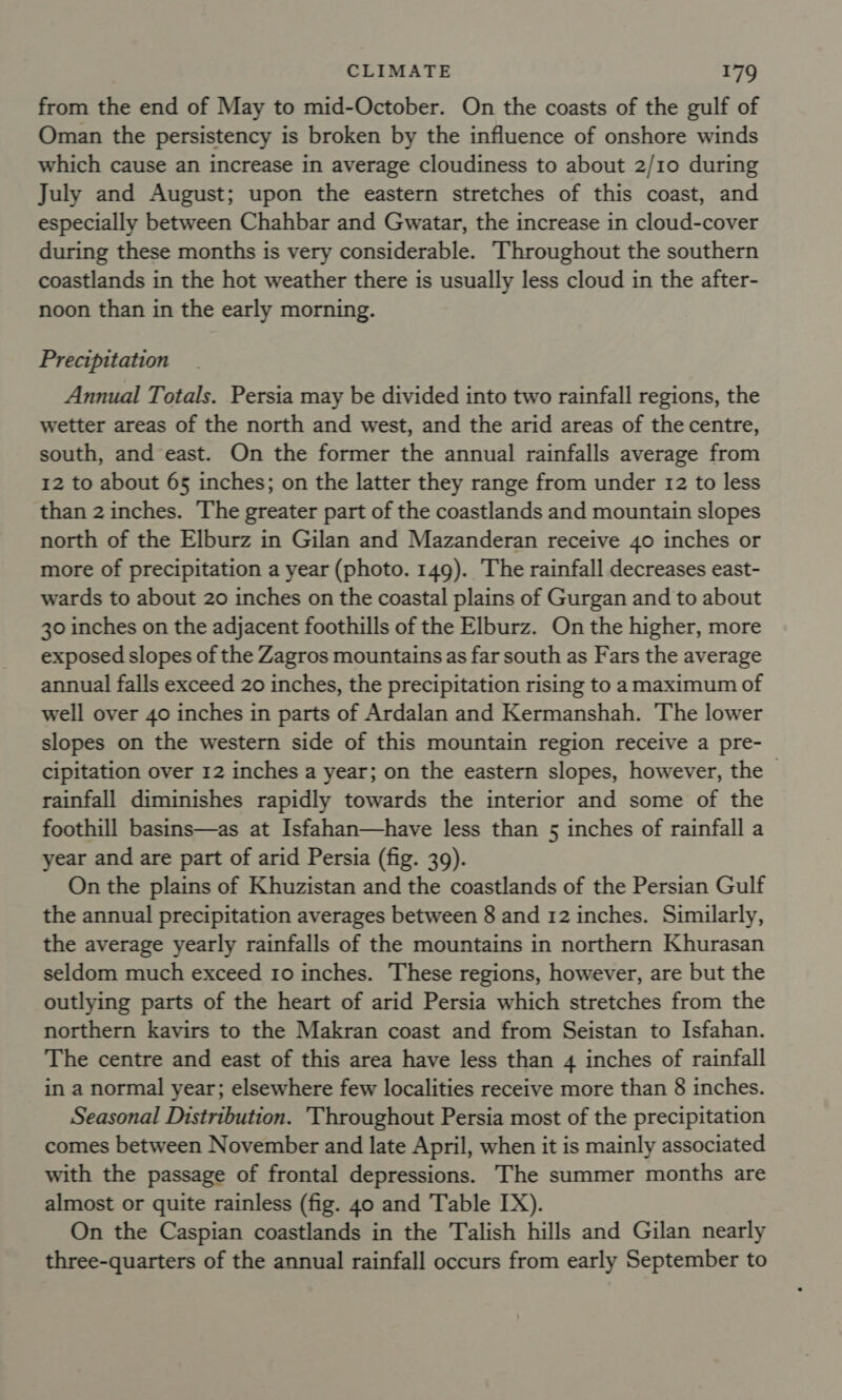 from the end of May to mid-October. On the coasts of the gulf of Oman the persistency is broken by the influence of onshore winds which cause an increase in average cloudiness to about 2/10 during July and August; upon the eastern stretches of this coast, and especially between Chahbar and Gwatar, the increase in cloud-cover during these months is very considerable. Throughout the southern coastlands in the hot weather there is usually less cloud in the after- noon than in the early morning. Precipitation Annual Totals. Persia may be divided into two rainfall regions, the wetter areas of the north and west, and the arid areas of the centre, south, and east. On the former the annual rainfalls average from 12 to about 65 inches; on the latter they range from under 12 to less than 2 inches. The greater part of the coastlands and mountain slopes north of the Elburz in Gilan and Mazanderan receive 40 inches or more of precipitation a year (photo. 149). The rainfall decreases east- wards to about 20 inches on the coastal plains of Gurgan and to about 30 inches on the adjacent foothills of the Elburz. On the higher, more exposed slopes of the Zagros mountains as far south as Fars the average annual falls exceed 20 inches, the precipitation rising to a maximum of well over 40 inches in parts of Ardalan and Kermanshah. The lower slopes on the western side of this mountain region receive a pre- cipitation over 12 inches a year; on the eastern slopes, however, the | rainfall diminishes rapidly towards the interior and some of the foothill basins—as at Isfahan—have less than 5 inches of rainfall a year and are part of arid Persia (fig. 39). On the plains of Khuzistan and the coastlands of the Persian Gulf the annual precipitation averages between 8 and 12 inches. Similarly, the average yearly rainfalls of the mountains in northern Khurasan seldom much exceed 10 inches. These regions, however, are but the outlying parts of the heart of arid Persia which stretches from the northern kavirs to the Makran coast and from Seistan to Isfahan. The centre and east of this area have less than 4 inches of rainfall in a normal year; elsewhere few localities receive more than 8 inches. Seasonal Distribution. Throughout Persia most of the precipitation comes between November and late April, when it is mainly associated with the passage of frontal depressions. The summer months are almost or quite rainless (fig. 40 and Table IX). On the Caspian coastlands in the Talish hills and Gilan nearly three-quarters of the annual rainfall occurs from early September to