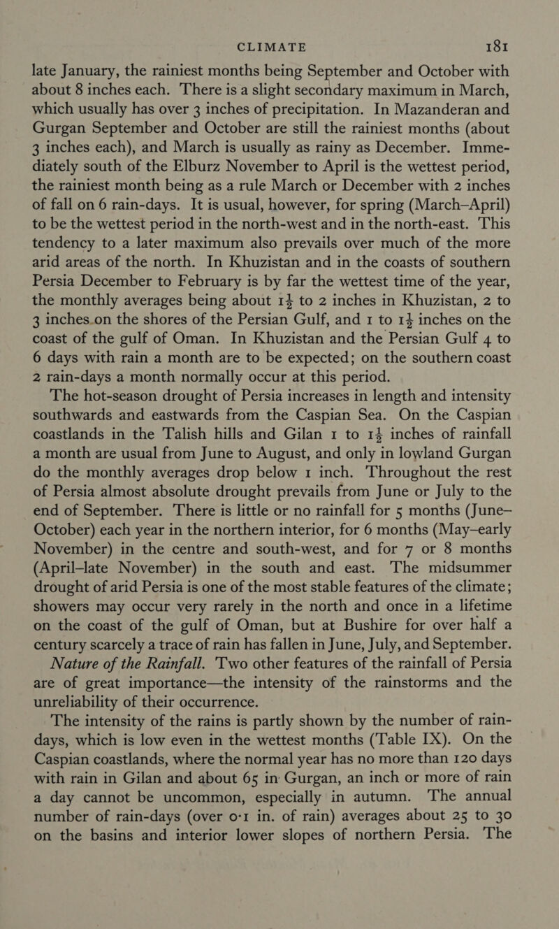 late January, the rainiest months being September and October with about 8 inches each. There is a slight secondary maximum in March, which usually has over 3 inches of precipitation. In Mazanderan and Gurgan September and October are still the rainiest months (about 3 inches each), and March is usually as rainy as December. Imme- diately south of the Elburz November to April is the wettest period, the rainiest month being as a rule March or December with 2 inches of fall on 6 rain-days. It is usual, however, for spring (March—April) to be the wettest period in the north-west and in the north-east. This tendency to a later maximum also prevails over much of the more arid areas of the north. In Khuzistan and in the coasts of southern Persia December to February is by far the wettest time of the year, the monthly averages being about 14 to 2 inches in Khuzistan, 2 to 3 inches.on the shores of the Persian Gulf, and 1 to 14 inches on the coast of the gulf of Oman. In Khuzistan and the Persian Gulf 4 to 6 days with rain a month are to be expected; on the southern coast 2 rain-days a month normally occur at this period. The hot-season drought of Persia increases in length and intensity southwards and eastwards from the Caspian Sea. On the Caspian coastlands in the Talish hills and Gilan 1 to 14 inches of rainfall a month are usual from June to August, and only in lowland Gurgan do the monthly averages drop below 1 inch. ‘Throughout the rest of Persia almost absolute drought prevails from June or July to the end of September. There is little or no rainfall for 5 months (June— October) each year in the northern interior, for 6 months (May-early November) in the centre and south-west, and for 7 or 8 months (April-late November) in the south and east. The midsummer drought of arid Persia is one of the most stable features of the climate; showers may occur very rarely in the north and once in a lifetime on the coast of the gulf of Oman, but at Bushire for over half a century scarcely a trace of rain has fallen in June, July, and September. Nature of the Rainfall. Two other features of the rainfall of Persia are of great importance—the intensity of the rainstorms and the unreliability of their occurrence. The intensity of the rains is partly shown by the number of rain- days, which is low even in the wettest months (‘Table IX). On the Caspian coastlands, where the normal year has no more than 120 days with rain in Gilan and about 65 in Gurgan, an inch or more of rain a day cannot be uncommon, especially in autumn. The annual number of rain-days (over o-1 in. of rain) averages about 25 to 30 on the basins and interior lower slopes of northern Persia. The