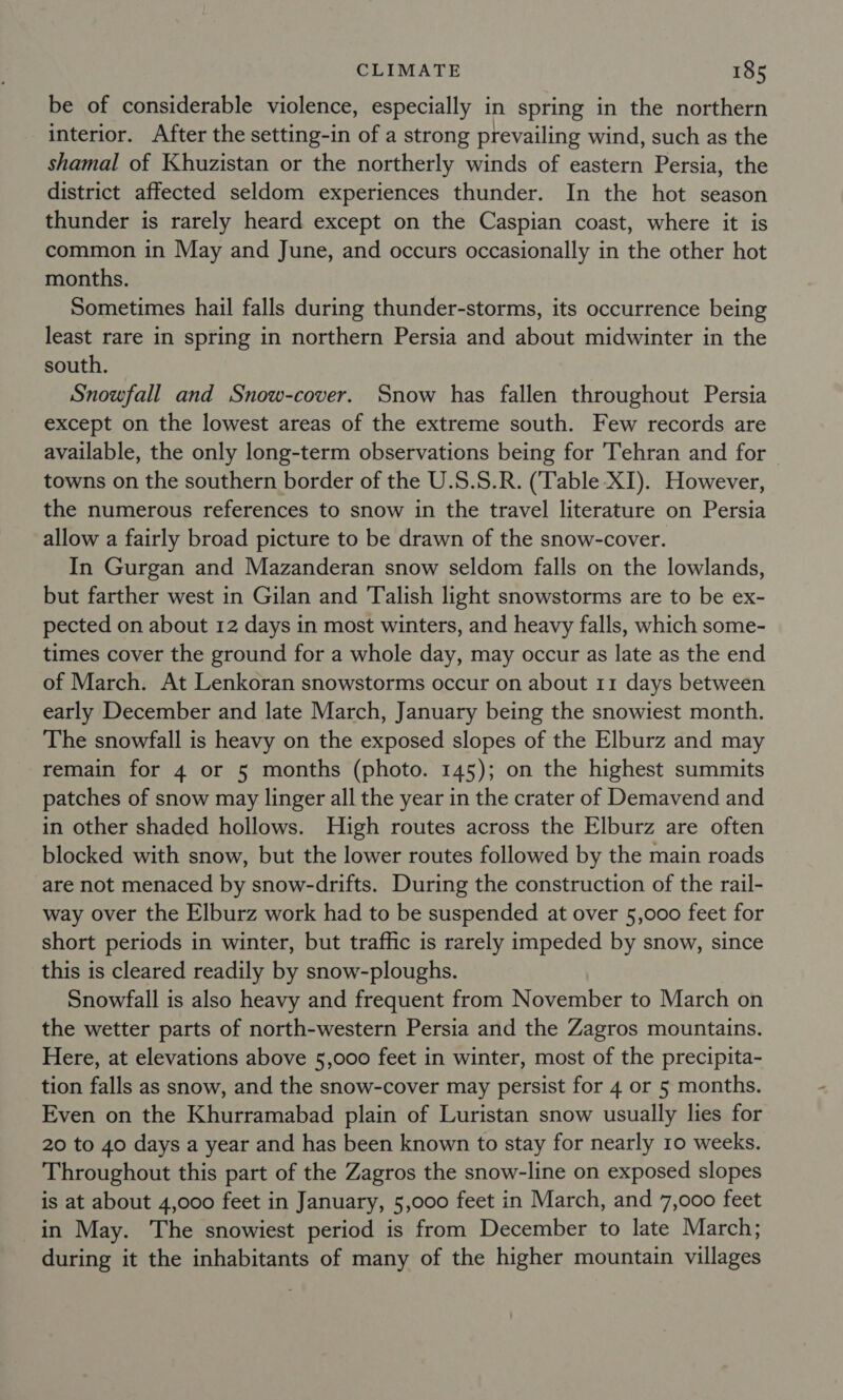be of considerable violence, especially in spring in the northern interior. After the setting-in of a strong prevailing wind, such as the shamal of Khuzistan or the northerly winds of eastern Persia, the district affected seldom experiences thunder. In the hot season thunder is rarely heard except on the Caspian coast, where it is common in May and June, and occurs occasionally in the other hot months. Sometimes hail falls during thunder-storms, its occurrence being least rare in spring in northern Persia and about midwinter in the south. Snowfall and Snow-cover. Snow has fallen throughout Persia except on the lowest areas of the extreme south. Few records are available, the only long-term observations being for Tehran and for towns on the southern border of the U.S.S.R. (Table XI). However, the numerous references to snow in the travel literature on Persia allow a fairly broad picture to be drawn of the snow-cover. In Gurgan and Mazanderan snow seldom falls on the lowlands, but farther west in Gilan and Talish light snowstorms are to be ex- pected on about 12 days in most winters, and heavy falls, which some- times cover the ground for a whole day, may occur as late as the end of March. At Lenkoran snowstorms occur on about 11 days between early December and late March, January being the snowiest month. The snowfall is heavy on the exposed slopes of the Elburz and may remain for 4 or 5 months (photo. 145); on the highest summits patches of snow may linger all the year in the crater of Demavend and in other shaded hollows. High routes across the Elburz are often blocked with snow, but the lower routes followed by the main roads are not menaced by snow-drifts. During the construction of the rail- way over the Elburz work had to be suspended at over 5,000 feet for short periods in winter, but traffic is rarely impeded by snow, since this is cleared readily by snow-ploughs. Snowfall is also heavy and frequent from November to March on the wetter parts of north-western Persia and the Zagros mountains. Here, at elevations above 5,000 feet in winter, most of the precipita- tion falls as snow, and the snow-cover may persist for 4 or 5 months. Even on the Khurramabad plain of Luristan snow usually lies for 20 to 40 days a year and has been known to stay for nearly 10 weeks. Throughout this part of the Zagros the snow-line on exposed slopes is at about 4,000 feet in January, 5,000 feet in March, and 7,000 feet in May. The snowiest period is from December to late March; during it the inhabitants of many of the higher mountain villages