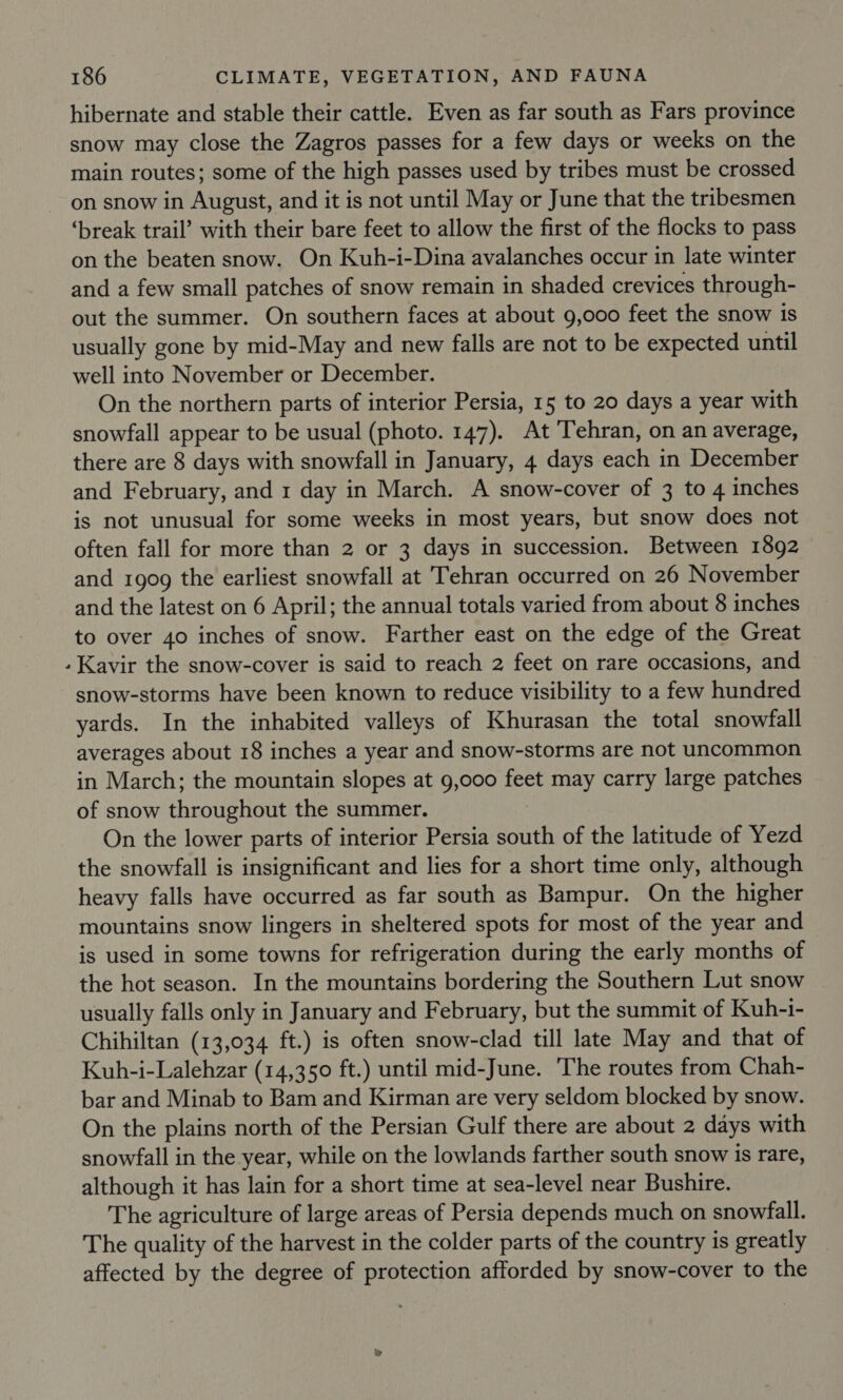 ‘ hibernate and stable their cattle. Even as far south as Fars province snow may close the Zagros passes for a few days or weeks on the main routes; some of the high passes used by tribes must be crossed on snow in August, and it is not until May or June that the tribesmen ‘break trail’ with their bare feet to allow the first of the flocks to pass on the beaten snow. On Kuh-i-Dina avalanches occur in late winter and a few small patches of snow remain in shaded crevices through- out the summer. On southern faces at about 9,000 feet the snow is usually gone by mid-May and new falls are not to be expected until well into November or December. On the northern parts of interior Persia, 15 to 20 days a year with snowfall appear to be usual (photo. 147). At Tehran, on an average, there are 8 days with snowfall in January, 4 days each in December and February, and 1 day in March. A snow-cover of 3 to 4 inches is not unusual for some weeks in most years, but snow does not often fall for more than 2 or 3 days in succession. Between 1892 and 1909 the earliest snowfall at Tehran occurred on 26 November and the latest on 6 April; the annual totals varied from about 8 inches to over 40 inches of snow. Farther east on the edge of the Great Kavir the snow-cover is said to reach 2 feet on rare occasions, and snow-storms have been known to reduce visibility to a few hundred yards. In the inhabited valleys of Khurasan the total snowfall averages about 18 inches a year and snow-storms are not uncommon in March; the mountain slopes at 9,000 feet may carry large patches of snow throughout the summer. On the lower parts of interior Persia south of the latitude of Yezd the snowfall is insignificant and lies for a short time only, although heavy falls have occurred as far south as Bampur. On the higher mountains snow lingers in sheltered spots for most of the year and is used in some towns for refrigeration during the early months of the hot season. In the mountains bordering the Southern Lut snow usually falls only in January and February, but the summit of Kuh-i- Chihiltan (13,034 ft.) is often snow-clad till late May and that of Kuh-i-Lalehzar (14,350 ft.) until mid-June. The routes from Chah- bar and Minab to Bam and Kirman are very seldom blocked by snow. On the plains north of the Persian Gulf there are about 2 days with snowfall in the year, while on the lowlands farther south snow is rare, although it has lain for a short time at sea-level near Bushire. The agriculture of large areas of Persia depends much on snowfall. The quality of the harvest in the colder parts of the country is greatly affected by the degree of protection afforded by snow-cover to the