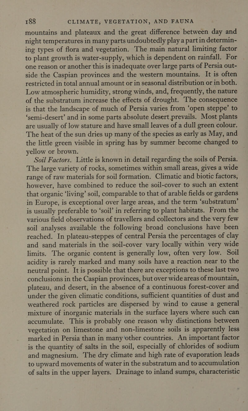 mountains and plateaux and the great difference between day and night temperatures in many parts undoubtedly play a part in determin- ing types of flora and vegetation. The main natural limiting factor to plant growth is water-supply, which is dependent on rainfall. For one reason or another this is inadequate over large parts of Persia out- side the Caspian provinces and the western mountains. It is often restricted in total annual amount or in seasonal distribution or in both. Low atmospheric humidity, strong winds, and, frequently, the nature of the substratum increase the effects of drought. ‘The consequence is that the landscape of much of Persia varies from ‘open steppe’ to ‘semi-desert’ and in some parts absolute desert prevails. Most plants are usually of low stature and have small leaves of a dull green colour. The heat of the sun dries up many of the species as early as May, and the little green visible in spring has by summer become changed to yellow or brown. Soil Factors. Little is known in detail regarding the soils of Persia. The large variety of rocks, sometimes within small areas, gives a wide range of raw materials for soil formation. Climatic and biotic factors, however, have combined to reduce the soil-cover to such an extent that organic ‘living’ soil, comparable to that of arable fields or gardens in Europe, is exceptional over large areas, and the term ‘substratum’ is usually preferable to ‘soil’ in referring to plant habitats. From the various field observations of travellers and collectors and the very few soil analyses available the following broad conclusions have been reached. In plateau-steppes of central Persia the percentages of clay and sand materials in the soil-cover vary locally within very wide limits. The organic content is generally low, often very low. Soil acidity is rarely marked and many soils have a reaction near to the neutral point. It is possible that there are exceptions to these last two conclusions in the Caspian provinces, but over wide areas of mountain, plateau, and desert, in the absence of a continuous forest-cover and under the given climatic conditions, sufficient quantities of dust and weathered rock particles are dispersed by wind to cause a general mixture of inorganic materials in the surface layers where such can accumulate. This is probably one reason why distinctions between vegetation on limestone and non-limestone soils is apparently less marked in Persia than in many ‘other countries. An important factor is the quantity of salts in the soil, especially of chlorides of sodium and magnesium. The dry climate and high rate of evaporation leads to upward movements of water in the substratum and to accumulation of salts in the upper layers. Drainage to inland sumps, characteristic