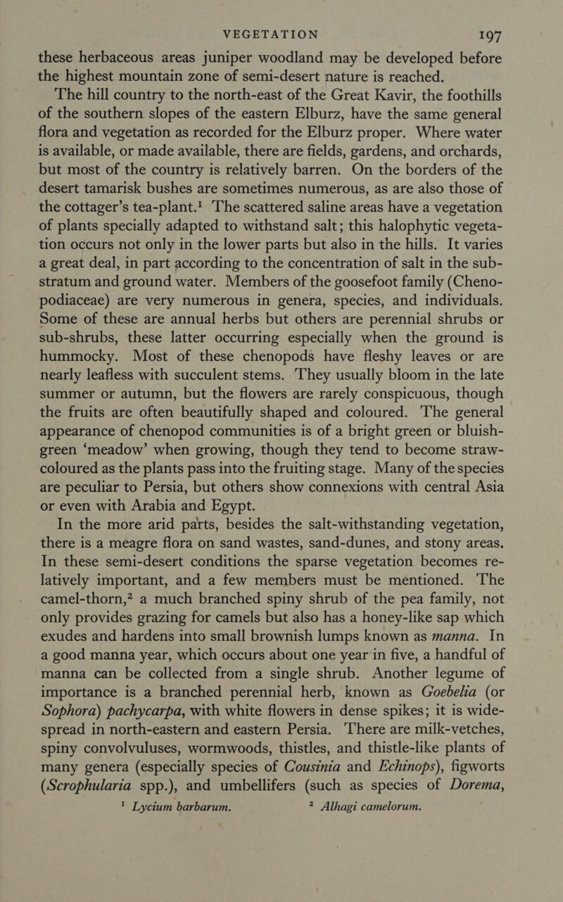 these herbaceous areas juniper woodland may be developed before the highest mountain zone of semi-desert nature is reached. The hill country to the north-east of the Great Kavir, the foothills of the southern slopes of the eastern Elburz, have the same general flora and vegetation as recorded for the Elburz proper. Where water is available, or made available, there are fields, gardens, and orchards, but most of the country is relatively barren. On the borders of the desert tamarisk bushes are sometimes numerous, as are also those of the cottager’s tea-plant.! The scattered saline areas have a vegetation of plants specially adapted to withstand salt; this halophytic vegeta- tion occurs not only in the lower parts but also in the hills. It varies a great deal, in part according to the concentration of salt in the sub- stratum and ground water. Members of the goosefoot family (Cheno- podiaceae) are very numerous in genera, species, and individuals. Some of these are annual herbs but others are perennial shrubs or sub-shrubs, these latter occurring especially when the ground is hummocky. Most of these chenopods have fleshy leaves or are nearly leafless with succulent stems. They usually bloom in the late summer or autumn, but the flowers are rarely conspicuous, though the fruits are often beautifully shaped and coloured. The general appearance of chenopod communities is of a bright green or bluish- green ‘meadow’ when growing, though they tend to become straw- coloured as the plants pass into the fruiting stage. Many of the species are peculiar to Persia, but others show connexions with central Asia or even with Arabia and Egypt. In the more arid parts, besides the salt-withstanding vegetation, there is a meagre flora on sand wastes, sand-dunes, and stony areas, In these semi-desert conditions the sparse vegetation becomes re- latively important, and a few members must be mentioned. The camel-thorn,? a much branched spiny shrub of the pea family, not only provides grazing for camels but also has a honey-like sap which exudes and hardens into small brownish lumps known as manna. In a good manna year, which occurs about one year‘in five, a handful of manna can be collected from a single shrub. Another legume of importance is a branched perennial herb, known as Goebelia (or Sophora) pachycarpa, with white flowers in dense spikes; it is wide- spread in north-eastern and eastern Persia. ‘There are milk-vetches, spiny convolvuluses, wormwoods, thistles, and thistle-like plants of many genera (especially species of Cousinia and Echinops), figworts (Scrophularia spp.), and umbellifers (such as species of Dorema, ’ Lycitum barbarum. 2 Alhagi camelorum.
