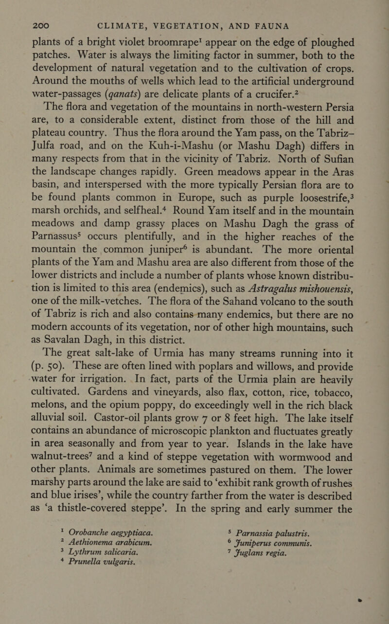 plants of a bright violet broomrape! appear on the edge of ploughed patches. Water is always the limiting factor in summer, both to the development of natural vegetation and to the cultivation of crops. Around the mouths of wells which lead to the artificial underground water-passages (qanats) are delicate plants of a crucifer.? The flora and vegetation of the mountains in north-western Persia are, to a considerable extent, distinct from those of the hill and plateau country. Thus the flora around the Yam pass, on the Tabriz— Julfa road, and on the Kuh-i-Mashu (or Mashu Dagh) differs in many respects from that in the vicinity of ‘Tabriz. North of Sufian the landscape changes rapidly. Green meadows appear in the Aras basin, and interspersed with the more typically Persian flora are to be found plants common in Europe, such as purple loosestrife,? marsh orchids, and selfheal.4 Round Yam itself and in the mountain meadows and damp grassy places on Mashu Dagh the grass of Parnassus&gt; occurs plentifully, and in the higher reaches of the mountain the common juniper® is abundant. The more oriental plants of the Yam and Mashu area are also different from those of the lower districts and include a number of plants whose known distribu- tion is limited to this area (endemics), such as Astragalus mishouensis, one of the milk-vetches. The flora of the Sahand volcano to the south of Tabriz is rich and also contains-many endemics, but there are no modern accounts of its vegetation, nor of other high mountains, such as Savalan Dagh, in this district. The great salt-lake of Urmia has many streams running into it (p. 50). ‘These are often lined with poplars and willows, and provide ‘water for irrigation. In fact, parts of the Urmia plain are heavily cultivated. Gardens and vineyards, also flax, cotton, rice, tobacco, melons, and the opium poppy, do exceedingly well in the rich black alluvial soil. Castor-oil plants grow 7 or 8 feet high. The lake itself contains an abundance of microscopic plankton and fluctuates greatly in area seasonally and from year to year. Islands in the lake have walnut-trees”? and a kind of steppe vegetation with wormwood and other plants. Animals are sometimes pastured on them. The lower marshy parts around the lake are said to ‘exhibit rank growth of rushes and blue irises’, while the country farther from the water is described as ‘a thistle-covered steppe’. In the spring and early summer the * Orobanche aegyptiaca. 5 Parnassia palustris. 2 Aethionema arabicum. © Suniperus communis. 3 Lythrum salicaria. 7 Fuglans regia. * Prunella vulgaris.