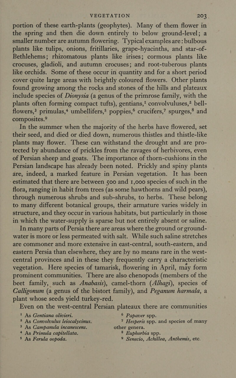 portion of these earth-plants (geophytes). Many of them flower in the spring and then die down entirely to below ground-level; a smaller number are autumn flowering. ‘Typical examples are: bulbous plants like tulips, onions, fritillaries, grape-hyacinths, and star-of- Bethlehems; rhizomatous plants like irises; cormous plants like crocuses, gladioli, and autumn crocuses; and root-tuberous plants like orchids. Some of these occur in quantity and for a short period cover quite large areas with brightly coloured flowers. Other plants found growing among the rocks and stones of the hills and plateaux include species of Dionysia (a genus of the primrose family, with the plants often forming compact tufts), gentians,' convolvuluses,” bell- flowers,? primulas,+ umbellifers,’ poppies,® crucifers,? spurges,® and composites.° In the summer when the majority of the herbs have flowered, set their seed, and died or died down, numerous thistles and thistle-like plants may flower. These can withstand the drought and are pro- tected by abundance of prickles from the ravages of herbivores, even of Persian sheep and goats. The importance of thorn-cushions in the Persian landscape has already been noted. Prickly and spiny plants are, indeed, a marked feature in Persian vegetation. It has been ‘estimated that there are between 500 and 1,000 species of such in the flora, ranging in habit from trees (as some hawthorns and wild pears), through numerous shrubs and sub-shrubs, to herbs. ‘These belong to many different botanical groups, their armature varies widely in structure, and they occur in various habitats, but particularly in those in which the water-supply is sparse but not entirely absent or saline. In many parts of Persia there are areas where the ground or ground- water ts more or less permeated with salt. While such saline stretches are commoner and more extensive in east-central, south-eastern, and eastern Persia than elsewhere, they are by no means rare in the west- central provinces and in these they frequently carry a characteristic vegetation. Here species of tamarisk, flowering in April, may form prominent communities. ‘There are also chenopods (members of the beet family, such as Anabasis), camel-thorn (Alhagz), species of Calligonum (a genus of the bistort family), and Peganum harmala, a plant whose seeds yield turkey-red. Even on the west-central Persian plateaux there are communities ? As Gentiana olivieri. © Papaver spp. 2 As Convolvulus leiocalycinus. 7 Hesperis spp. and species of many 3 As Campanula incanescens. other genera. + As Primula capitellata. 8 Euphorbia spp. 5 As Ferula oopoda. 9 Senecio, Achillea, Anthemis, etc.