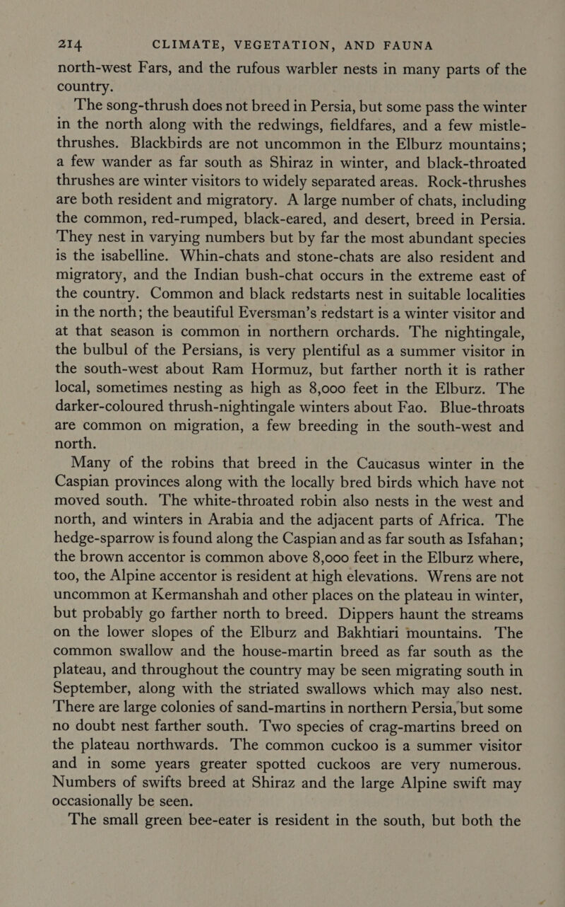 north-west Fars, and the rufous warbler nests in many parts of the country. The song-thrush does not breed in Persia, but some pass the winter in the north along with the redwings, fieldfares, and a few mistle- thrushes. Blackbirds are not uncommon in the Elburz mountains; a few wander as far south as Shiraz in winter, and black-throated thrushes are winter visitors to widely separated areas. Rock-thrushes are both resident and migratory. A large number of chats, including the common, red-rumped, black-eared, and desert, breed in Persia. They nest in varying numbers but by far the most abundant species is the isabelline. Whin-chats and stone-chats are also resident and migratory, and the Indian bush-chat occurs in the extreme east of the country. Common and black redstarts nest in suitable localities in the north; the beautiful Eversman’s redstart is a winter visitor and at that season is common in northern orchards. The nightingale, the bulbul of the Persians, is very plentiful as a summer visitor in the south-west about Ram Hormuz, but farther north it is rather local, sometimes nesting as high as 8,000. feet in the Elburz. The darker-coloured thrush-nightingale winters about Fao. Blue-throats are common on migration, a few breeding in the south-west and north. Many of the robins that breed in the Caucasus winter in the Caspian provinces along with the locally bred birds which have not moved south. The white-throated robin also nests in the west and north, and winters in Arabia and the adjacent parts of Africa. The hedge-sparrow is found along the Caspian and as far south as Isfahan; the brown accentor is common above 8,000 feet in the Elburz where, too, the Alpine accentor is resident at high elevations. Wrens are not uncommon at Kermanshah and other places on the plateau in winter, but probably go farther north to breed. Dippers haunt the streams on the lower slopes of the Elburz and Bakhtiari mountains. The common swallow and the house-martin breed as far south as the plateau, and throughout the country may be seen migrating south in September, along with the striated swallows which may also nest. There are large colonies of sand-martins in northern Persia, but some no doubt nest farther south. Two species of crag-martins breed on the plateau northwards. The common cuckoo is a summer visitor and in some years greater spotted cuckoos are very numerous. Numbers of swifts breed at Shiraz and the large Alpine swift may occasionally be seen. The small green bee-eater is resident in the south, but both the
