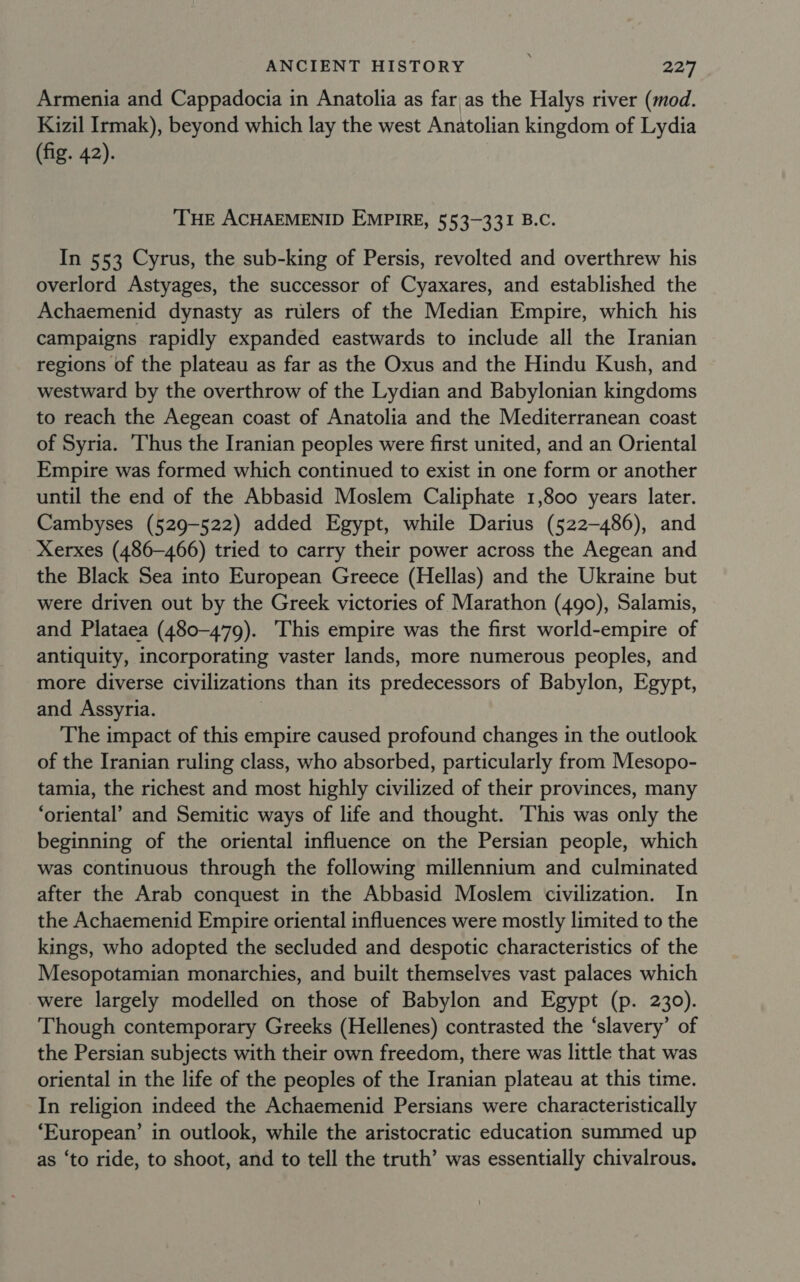 Armenia and Cappadocia in Anatolia as far,as the Halys river (mod. Kizil Irmak), beyond which lay the west Anatolian kingdom of Lydia (fig. 42). THE ACHAEMENID EMPIRE, 553-331 B.C. In 553 Cyrus, the sub-king of Persis, revolted and overthrew his overlord Astyages, the successor of Cyaxares, and established the Achaemenid dynasty as rulers of the Median Empire, which his campaigns rapidly expanded eastwards to include all the Iranian regions of the plateau as far as the Oxus and the Hindu Kush, and westward by the overthrow of the Lydian and Babylonian kingdoms to reach the Aegean coast of Anatolia and the Mediterranean coast of Syria. ‘Thus the Iranian peoples were first united, and an Oriental Empire was formed which continued to exist in one form or another until the end of the Abbasid Moslem Caliphate 1,800 years later. Cambyses (529-522) added Egypt, while Darius (522-486), and Xerxes (486-466) tried to carry their power across the Aegean and the Black Sea into European Greece (Hellas) and the Ukraine but were driven out by the Greek victories of Marathon (490), Salamis, and Plataea (480-479). This empire was the first world-empire of antiquity, incorporating vaster lands, more numerous peoples, and more diverse civilizations than its predecessors of Babylon, Egypt, and Assyria. The impact of this empire caused profound changes in the outlook of the Iranian ruling class, who absorbed, particularly from Mesopo- tamia, the richest and most highly civilized of their provinces, many ‘oriental’ and Semitic ways of life and thought. This was only the beginning of the oriental influence on the Persian people, which was continuous through the following millennium and culminated after the Arab conquest in the Abbasid Moslem civilization. In the Achaemenid Empire oriental influences were mostly limited to the kings, who adopted the secluded and despotic characteristics of the Mesopotamian monarchies, and built themselves vast palaces which were largely modelled on those of Babylon and Egypt (p. 230). Though contemporary Greeks (Hellenes) contrasted the ‘slavery’ of the Persian subjects with their own freedom, there was little that was oriental in the life of the peoples of the Iranian plateau at this time. In religion indeed the Achaemenid Persians were characteristically ‘European’ in outlook, while the aristocratic education summed up as ‘to ride, to shoot, and to tell the truth’ was essentially chivalrous.