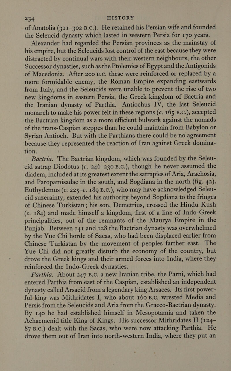 of Anatolia (311-302 B.c.). He retained his Persian wife and founded the Seleucid dynasty which lasted in western Persia for 170 years. Alexander had regarded the Persian provinces as the mainstay of his empire, but the Seleucids lost control of the east because they were distracted by continual wars with their western neighbours, the other Successor dynasties, such as the Ptolemies of Egypt and the Antigonids of Macedonia. After 200 B.c. these were reinforced or replaced by a more formidable enemy, the Roman Empire expanding eastwards from Italy, and the Seleucids were unable to prevent the rise of two new kingdoms in eastern Persia, the Greek kingdom of Bactria and the Iranian dynasty of Parthia. Antiochus IV, the last Seleucid monarch to make his power felt in these regions (c. 165 B.C.), accepted the Bactrian kingdom as a more efficient bulwark against the nomads of the trans-Caspian steppes than he could maintain from Babylon or Syrian Antioch. But with the Parthians there could be no agreement because they represented the reaction of Iran against Greek domina- tion. Bactria. 'The Bactrian kingdom, which was founded by the Seleu- cid satrap Diodotus (c. 246-230 B.c.), though he never assumed the diadem, included at its greatest extent the satrapies of Aria, Arachosia, and Paropamisadae in the south, and Sogdiana in the north (fig. 42). Euthydemus (c. 225-c. 189 B.C.), who may have acknowledged Seleu- cid suzerainty, extended his authority beyond Sogdiana to the fringes of Chinese Turkistan; his son, Demetrius, crossed the Hindu Kush (c. 184) and made himself a kingdom, first of a line of Indo-Greek principalities, out of the remnants of the Maurya Empire in the Punjab. Between 141 and 128 the Bactrian dynasty was overwhelmed by the Yue Chi horde of Sacas, who had been displaced earlier from Chinese Turkistan by the movement of peoples farther east. The Yue Chi did not greatly disturb the economy of the country, but drove the Greek kings and their armed forces into India, where they reinforced the Indo-Greek dynasties. Parthia. About 247 B.c. a new Iranian tribe, the Parni, which had entered Parthia from east of the Caspian, established an independent dynasty called Arsacid from a legendary king Arsaces. Its first power- ful king was Mithridates I, who about 160 B.c. wrested Media and Persis from the Seleucids and Aria from the Graeco-Bactrian dynasty. By 140 he had established himself in Mesopotamia and taken the Achaemenid title King of Kings. His successor Mithridates II (124— 87 B.c.) dealt with the Sacas, who were now attacking Parthia. He drove them out of Iran into north-western India, where they put an