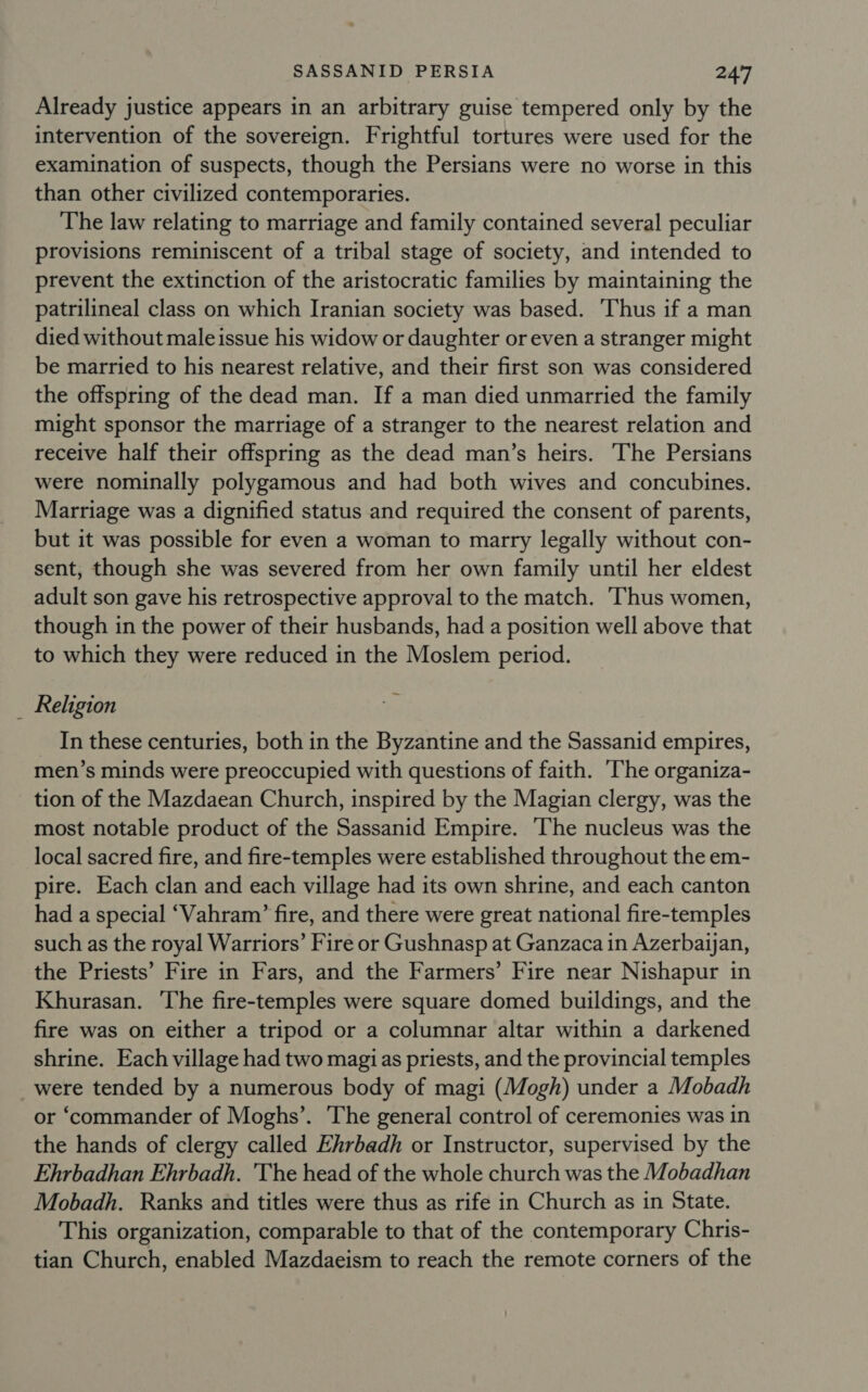 Already justice appears in an arbitrary guise tempered only by the intervention of the sovereign. Frightful tortures were used for the examination of suspects, though the Persians were no worse in this than other civilized contemporaries. The law relating to marriage and family contained several peculiar provisions reminiscent of a tribal stage of society, and intended to prevent the extinction of the aristocratic families by maintaining the patrilineal class on which Iranian society was based. Thus if a man died without male issue his widow or daughter or even a stranger might be married to his nearest relative, and their first son was considered the offspring of the dead man. If a man died unmarried the family might sponsor the marriage of a stranger to the nearest relation and receive half their offspring as the dead man’s heirs. The Persians were nominally polygamous and had both wives and concubines. Marriage was a dignified status and required the consent of parents, but it was possible for even a woman to marry legally without con- sent, though she was severed from her own family until her eldest adult son gave his retrospective approval to the match. Thus women, though in the power of their husbands, had a position well above that to which they were reduced in the Moslem period. _ Religion In these centuries, both in the Byzantine and the Sassanid empires, men’s minds were preoccupied with questions of faith. ‘The organiza- tion of the Mazdaean Church, inspired by the Magian clergy, was the most notable product of the Sassanid Empire. ‘The nucleus was the local sacred fire, and fire-temples were established throughout the em- pire. Each clan and each village had its own shrine, and each canton had a special ‘Vahram’ fire, and there were great national fire-temples such as the royal Warriors’ Fire or Gushnasp at Ganzaca in Azerbayan, the Priests’ Fire in Fars, and the Farmers’ Fire near Nishapur in Khurasan. ‘The fire-temples were square domed buildings, and the fire was on either a tripod or a columnar altar within a darkened shrine. Each village had two magias priests, and the provincial temples were tended by a numerous body of magi (Mogh) under a Mobadh or ‘commander of Moghs’. The general control of ceremonies was in the hands of clergy called Ehrbadh or Instructor, supervised by the Ehrbadhan Ehrbadh. The head of the whole church was the Mobadhan Mobadh. Ranks and titles were thus as rife in Church as in State. This organization, comparable to that of the contemporary Chris- tian Church, enabled Mazdaeism to reach the remote corners of the