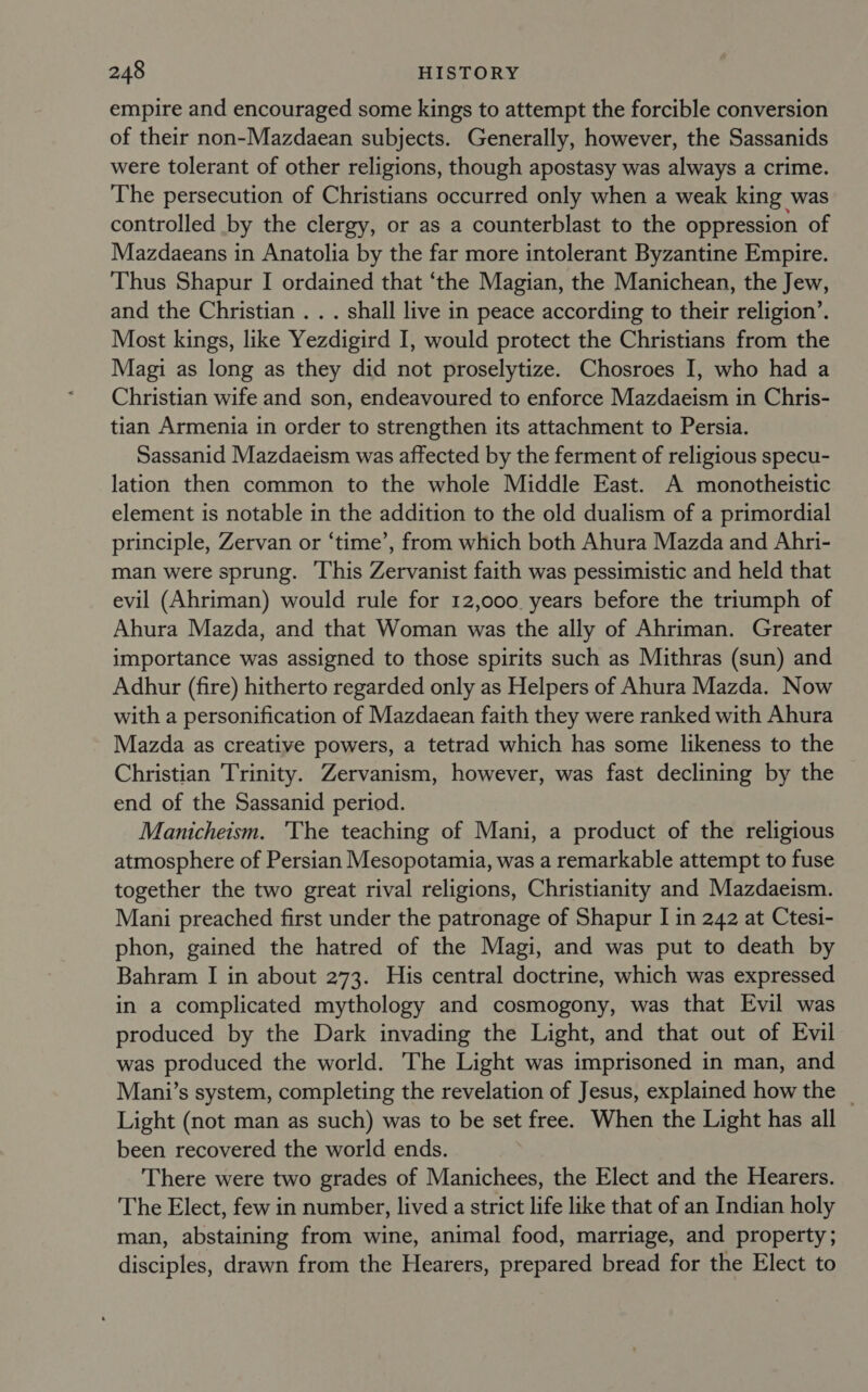 empire and encouraged some kings to attempt the forcible conversion of their non-Mazdaean subjects. Generally, however, the Sassanids were tolerant of other religions, though apostasy was always a crime. The persecution of Christians occurred only when a weak king was controlled by the clergy, or as a counterblast to the oppression of Mazdaeans in Anatolia by the far more intolerant Byzantine Empire. Thus Shapur I ordained that ‘the Magian, the Manichean, the Jew, and the Christian . . . shall live in peace according to their religion’. Most kings, like Yezdigird I, would protect the Christians from the Magi as long as they did not proselytize. Chosroes I, who had a Christian wife and son, endeavoured to enforce Mazdaeism in Chris- tian Armenia in order to strengthen its attachment to Persia. Sassanid Mazdaeism was affected by the ferment of religious specu- lation then common to the whole Middle East. A monotheistic element is notable in the addition to the old dualism of a primordial principle, Zervan or ‘time’, from which both Ahura Mazda and Ahri- man were sprung. This Zervanist faith was pessimistic and held that evil (Ahriman) would rule for 12,000. years before the triumph of Ahura Mazda, and that Woman was the ally of Ahriman. Greater importance was assigned to those spirits such as Mithras (sun) and Adhur (fire) hitherto regarded only as Helpers of Ahura Mazda. Now with a personification of Mazdaean faith they were ranked with Ahura Mazda as creative powers, a tetrad which has some likeness to the Christian Trinity. Zervanism, however, was fast declining by the end of the Sassanid period. Manicheism. ‘The teaching of Mani, a product of the religious atmosphere of Persian Mesopotamia, was a remarkable attempt to fuse together the two great rival religions, Christianity and Mazdaeism. Mani preached first under the patronage of Shapur I in 242 at Ctesi- phon, gained the hatred of the Magi, and was put to death by Bahram I in about 273. His central doctrine, which was expressed in a complicated mythology and cosmogony, was that Evil was produced by the Dark invading the Light, and that out of Evil was produced the world. The Light was imprisoned in man, and Mani’s system, completing the revelation of Jesus, explained how the | Light (not man as such) was to be set free. When the Light has all been recovered the world ends. There were two grades of Manichees, the Elect and the Hearers. The Elect, few in number, lived a strict life like that of an Indian holy man, abstaining from wine, animal food, marriage, and property; disciples, drawn from the Hearers, prepared bread for the Elect to