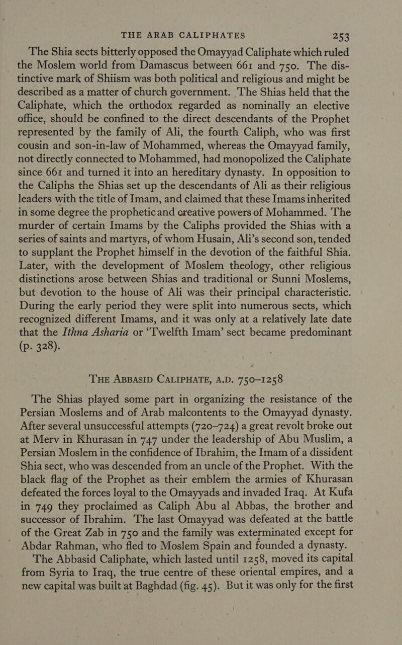 The Shia sects bitterly opposed the Omayyad Caliphate which ruled the Moslem world from Damascus between 661 and 750. The dis- tinctive mark of Shiism was both political and religious and might be described as a matter of church government. The Shias held that the Caliphate, which the orthodox regarded as nominally an elective office, should be confined to the direct descendants of the Prophet represented by the family of Ali, the fourth Caliph, who was first cousin and son-in-law of Mohammed, whereas the Omayyad family, not directly connected to Mohammed, had monopolized the Caliphate since 661 and turned it into an hereditary dynasty. In opposition to the Caliphs the Shias set up the descendants of Ali as their religious leaders with the title of Imam, and claimed that these Imams inherited in some degree the propheticand creative powers of Mohammed. The murder of certain Imams by the Caliphs provided the Shias with a series of saints and martyrs, of whom Husain, Ali’s second son, tended to supplant the Prophet himself in the devotion of the faithful Shia. Later, with the development of Moslem theology, other religious distinctions arose between Shias and traditional or Sunni Moslems, but devotion to the house of Ali was their principal characteristic. During the early period they were split into numerous sects, which recognized different Imams, and it was only at a relatively late date that the Ithna Asharia or “Twelfth Imam’ sect became predominant (p. 328). ‘THE ABBASID CALIPHATE, A.D. 750-1258 The Shias played some part in organizing the resistance of the Persian Moslems and of Arab malcontents to the Omayyad dynasty. After several unsuccessful attempts (720~724) a great revolt broke out at Merv in Khurasan in 747 under the leadership of Abu Muslim, a Persian Moslem in the confidence of Ibrahim, the Imam of a dissident Shia sect, who was descended from an uncle of the Prophet. With the black flag of the Prophet as their emblem the armies of Khurasan defeated the forces loyal to the Omayyads and invaded Iraq. At Kufa in 749 they proclaimed as Caliph Abu al Abbas, the brother and successor of Ibrahim. The last Omayyad was defeated at the battle of the Great Zab in 750 and the family was exterminated except for Abdar Rahman, who fled to Moslem Spain and founded a dynasty. The Abbasid Caliphate, which lasted until 1258, moved its capital from Syria to Iraq, the true centre of these oriental empires, and a new capital was built at Baghdad (fig. 45). But it was only for the first