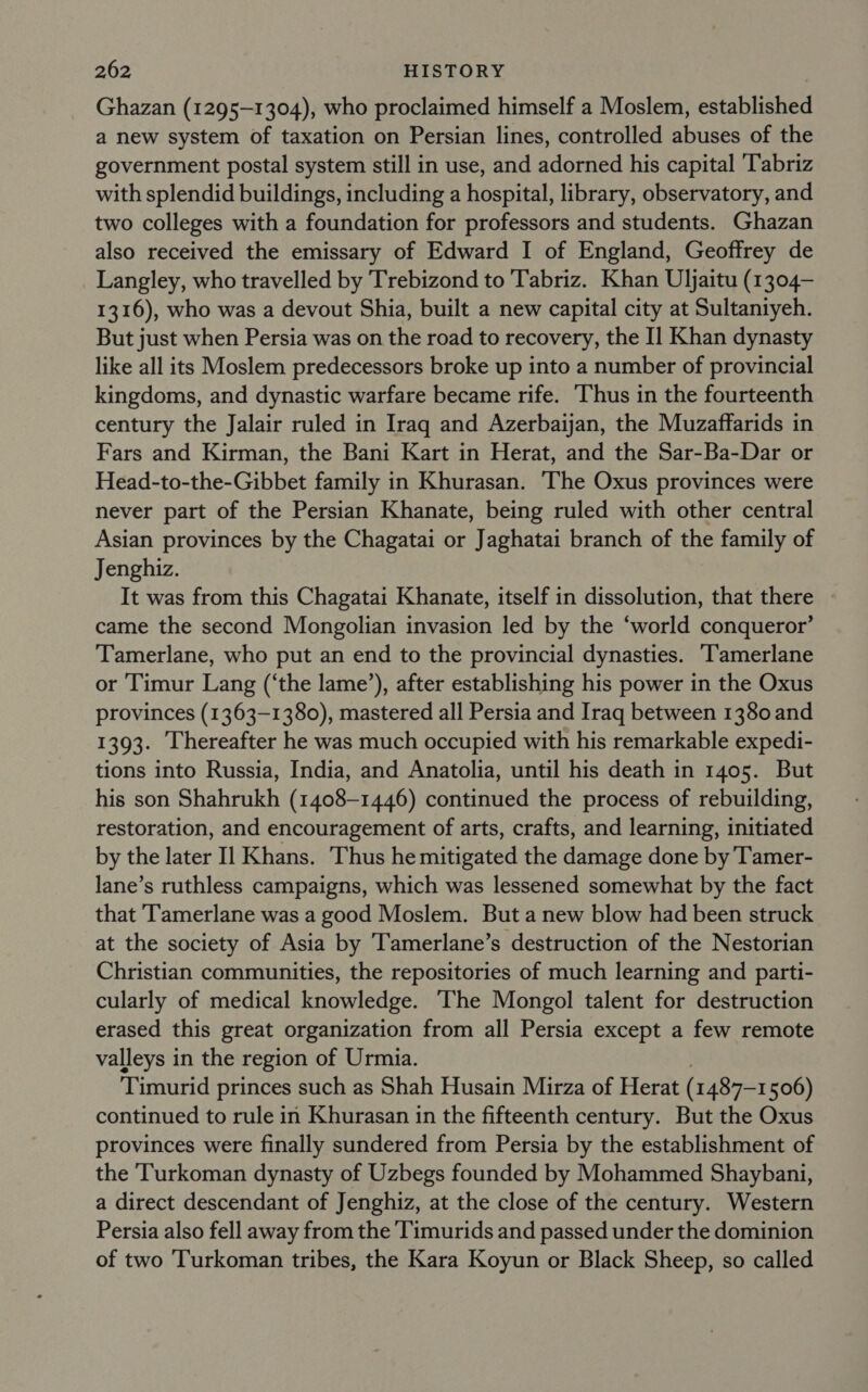 Ghazan (1295-1304), who proclaimed himself a Moslem, established a new system of taxation on Persian lines, controlled abuses of the government postal system still in use, and adorned his capital ‘Tabriz with splendid buildings, including a hospital, library, observatory, and two colleges with a foundation for professors and students. Ghazan also received the emissary of Edward I of England, Geoffrey de Langley, who travelled by Trebizond to Tabriz. Khan Uljaitu (1304— 1316), who was a devout Shia, built a new capital city at Sultaniyeh. But just when Persia was on the road to recovery, the Il Khan dynasty like all its Moslem predecessors broke up into a number of provincial kingdoms, and dynastic warfare became rife. ‘Thus in the fourteenth century the Jalair ruled in Iraq and Azerbaijan, the Muzaffarids in Fars and Kirman, the Bani Kart in Herat, and the Sar-Ba-Dar or Head-to-the-Gibbet family in Khurasan. The Oxus provinces were never part of the Persian Khanate, being ruled with other central Asian provinces by the Chagatai or Jaghatai branch of the family of Jenghiz. It was from this Chagatai Khanate, itself in dissolution, that there came the second Mongolian invasion led by the ‘world conqueror’ Tamerlane, who put an end to the provincial dynasties. T'amerlane or Timur Lang (‘the lame’), after establishing his power in the Oxus provinces (1363-1380), mastered all Persia and Iraq between 1380 and 1393. hereafter he was much occupied with his remarkable expedi- tions into Russia, India, and Anatolia, until his death in 1405. But his son Shahrukh (1408-1446) continued the process of rebuilding, restoration, and encouragement of arts, crafts, and learning, initiated by the later Il Khans. Thus he mitigated the damage done by T'amer- lane’s ruthless campaigns, which was lessened somewhat by the fact that ‘Tamerlane was a good Moslem. But a new blow had been struck at the society of Asia by Tamerlane’s destruction of the Nestorian Christian communities, the repositories of much learning and parti- cularly of medical knowledge. The Mongol talent for destruction erased this great organization from all Persia except a few remote valleys in the region of Urmia. Timurid princes such as Shah Husain Mirza of Herat ( 1487-1506) continued to rule in Khurasan in the fifteenth century. But the Oxus provinces were finally sundered from Persia by the establishment of the Turkoman dynasty of Uzbegs founded by Mohammed Shaybani, a direct descendant of Jenghiz, at the close of the century. Western Persia also fell away from the Timurids and passed under the dominion of two Turkoman tribes, the Kara Koyun or Black Sheep, so called