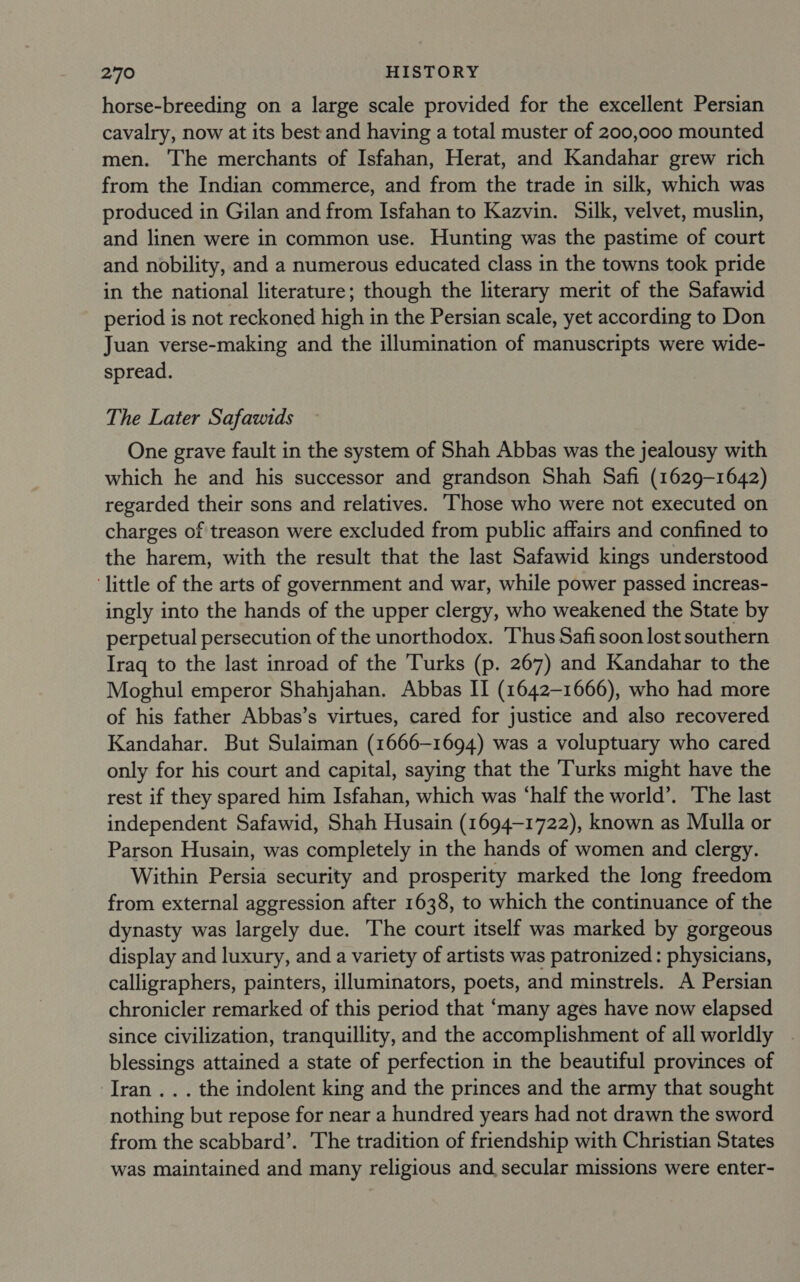 horse-breeding on a large scale provided for the excellent Persian cavalry, now at its best and having a total muster of 200,000 mounted men. The merchants of Isfahan, Herat, and Kandahar grew rich from the Indian commerce, and from the trade in silk, which was produced in Gilan and from Isfahan to Kazvin. Silk, velvet, muslin, and linen were in common use. Hunting was the pastime of court and nobility, and a numerous educated class in the towns took pride in the national literature; though the literary merit of the Safawid period is not reckoned high in the Persian scale, yet according to Don Juan verse-making and the illumination of manuscripts were wide- spread. The Later Safawids One grave fault in the system of Shah Abbas was the jealousy with which he and his successor and grandson Shah Safi (1629-1642) regarded their sons and relatives. Those who were not executed on charges of treason were excluded from public affairs and confined to the harem, with the result that the last Safawid kings understood ‘little of the arts of government and war, while power passed increas- ingly into the hands of the upper clergy, who weakened the State by perpetual persecution of the unorthodox. Thus Safi soon lost southern Iraq to the last inroad of the Turks (p. 267) and Kandahar to the Moghul emperor Shahjahan. Abbas II (1642-1666), who had more of his father Abbas’s virtues, cared for justice and also recovered Kandahar. But Sulaiman (1666-1694) was a voluptuary who cared only for his court and capital, saying that the Turks might have the rest if they spared him Isfahan, which was ‘half the world’. The last independent Safawid, Shah Husain (1694-1722), known as Mulla or Parson Husain, was completely in the hands of women and clergy. Within Persia security and prosperity marked the long freedom from external aggression after 1638, to which the continuance of the dynasty was largely due. The court itself was marked by gorgeous display and luxury, and a variety of artists was patronized: physicians, calligraphers, painters, illuminators, poets, and minstrels. A Persian chronicler remarked of this period that ‘many ages have now elapsed since civilization, tranquillity, and the accomplishment of all worldly . blessings attained a state of perfection in the beautiful provinces of ‘Iran... the indolent king and the princes and the army that sought nothing but repose for near a hundred years had not drawn the sword from the scabbard’. The tradition of friendship with Christian States was maintained and many religious and, secular missions were enter-