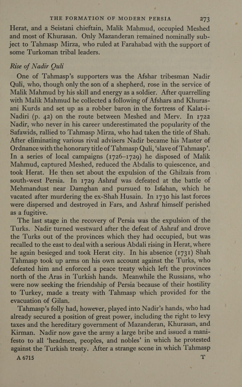 Herat, and a Seistani chieftain, Malik Mahmud, occupied Meshed and most of Khurasan. Only Mazanderan remained nominally sub- ject to Tahmasp Mirza, who ruled at Farahabad with the support of some ‘Turkoman tribal leaders. Rise of Nadir Oul One of ‘Tahmasp’s supporters was the Afshar tribesman Nadir Quli, who, though only the son of a shepherd, rose in the service of Malik Mahmud by his skill and energy as a soldier. After quarrelling with Malik Mahmud he collected a following of Afshars and Khuras- ani Kurds and set up as a robber baron in the fortress of Kalat-i- Nadiri (p. 42) on the route between Meshed and Merv. In 1722 Nadir, who never in his career underestimated the popularity of the Safawids, rallied to Tahmasp Mirza, who had taken the title of Shah. After eliminating various rival advisers Nadir became his Master of Ordnance with the honorary title of 'Tahmasp Quli, ‘slave of Tahmasp’. In a series of local campaigns (1726-1729) he disposed of Malik Mahmud, captured Meshed, reduced the Abdalis to quiescence, and took Herat. He then set about the expulsion of the Ghilzais from south-west Persia. In 1729 Ashraf was defeated at the battle of Mehmandust near Damghan and pursued to Isfahan, which he vacated after murdering the ex-Shah Husain. In 1730 his last forces were dispersed and destroyed in Fars, and Ashraf himself perished as a fugitive. The last stage in the recovery of Persia was the expulsion of the Turks. Nadir turned westward after the defeat of Ashraf and drove the Turks out of the provinces which they had occupied, but was recalled to the east to deal with a serious Abdali rising in Herat, where he again besieged and took Herat city. In his absence (1731) Shah Tahmasp took up arms on his own account against the Turks, who defeated him and enforced a peace treaty which left the provinces north of the Aras in Turkish hands. Meanwhile the Russians, who were now seeking the friendship of Persia because of their hostility to Turkey, made a treaty with Tahmasp which provided for the evacuation of Gilan. Tahmasp’s folly had, however, played into Nadir’s hands, who had already secured a position of great power, including the right to levy taxes and the hereditary government of Mazanderan, Khurasan, and Kirman. Nadir now gave the army a large bribe and issued a mani- festo to all ‘headmen, peoples, and nobles’ in which he protested against the Turkish treaty. After a strange scene in which 'Tahmasp A 6715 ah