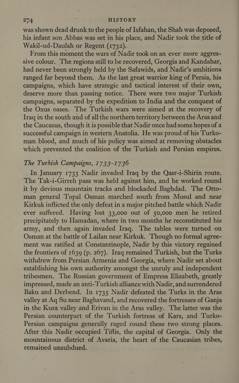 was shown dead drunk to the people of Isfahan, the Shah was deposed, his infant son Abbas was set in his place, and Nadir took the title of Wakil-ud-Daulah or Regent (1732). From this moment the wars of Nadir took on an ever more aggres- sive colour. The regions still to be recovered, Georgia and Kandahar, had never been strongly held by the Safawids, and Nadir’s ambitions ranged far beyond them. As the last great warrior king of Persia, his campaigns, which have strategic and tactical interest of their own, deserve more than passing notice. There were two major Turkish campaigns, separated by the expedition to India and the conquest of the Oxus oases. The Turkish wars were aimed at the recovery of Iraq in the south and of all the northern territory between the Aras and the Caucasus, though it is possible that Nadir once had some hopes of a successful campaign in western Anatolia. He was proud of his Turko- man blood, and much of his policy was aimed at removing obstacles which prevented the coalition of the Turkish and Persian empires. The Turkish Campaigns, 1733-1736 In January 1733 Nadir invaded Iraq by the Qasr-i-Shirin route. The Tak-i-Girreh pass was held against him, and he worked round it by devious mountain tracks and blockaded Baghdad. ‘The Otto- man general [opal Osman marched south from Mosul and near Kirkuk inflicted the only defeat in a major pitched battle which Nadir ever suffered. Having lost 33,000 out of 50,000 men he retired precipitately to Hamadan, where in two months he reconstituted his army, and then again invaded Iraq. The tables were turned on Osman at the battle of Lailan near Kirkuk. ‘Though no formal agree- ment was ratified at Constantinople, Nadir by this victory regained the frontiers of 1639 (p. 267). Iraq remained Turkish, but the Turks withdrew from Persian Armenia and Georgia, where Nadir set about establishing his own authority amongst the unruly and independent tribesmen. The Russian government of Empress Elizabeth, greatly impressed, made an anti- Turkish alliance with Nadir, and surrendered Baku and Derbend. In 1735 Nadir defeated the Turks in the Aras valley at Aq Su near Baghavand, and recovered the fortresses of Ganja in the Kura valley and Erivan in the Aras valley. The latter was the Persian counterpart of the Turkish fortress of Kars, and ‘Turko- Persian campaigns generally raged round these two strong places. After this Nadir occupied Tiflis, the capital of Georgia. Only the mountainous district of Avaria, the heart of the Caucasian tribes, remained unsubdued.