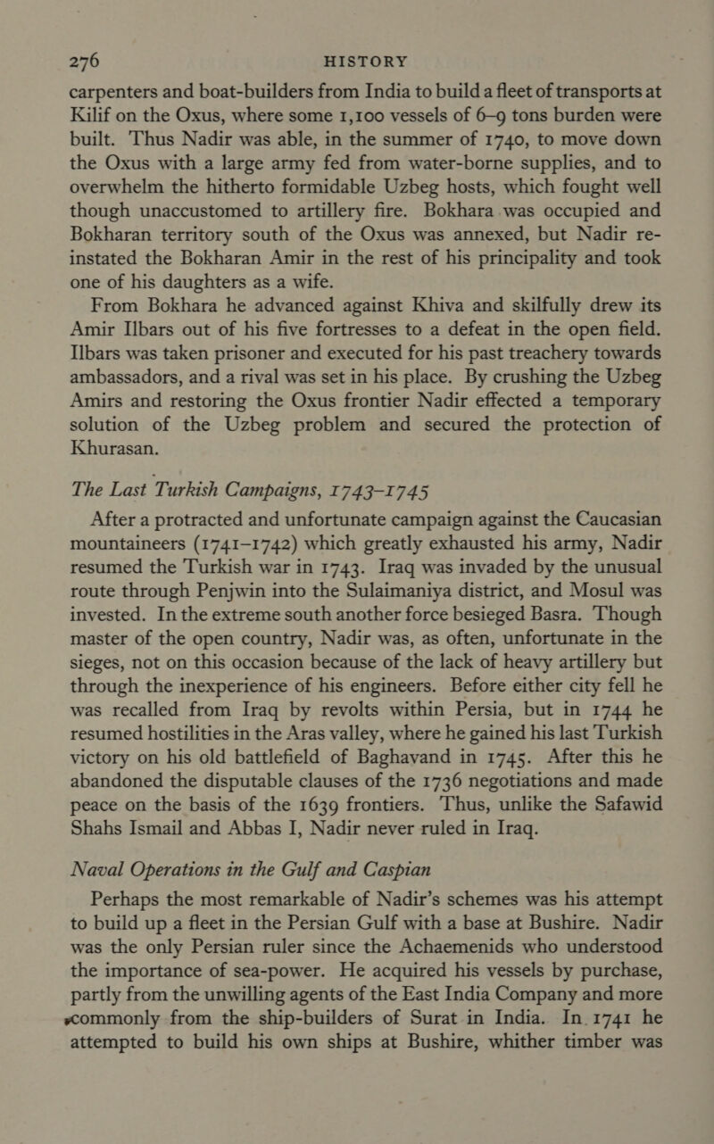 carpenters and boat-builders from India to build a fleet of transports at Kilif on the Oxus, where some 1,100 vessels of 6-9 tons burden were built. ‘Thus Nadir was able, in the summer of 1740, to move down the Oxus with a large army fed from water-borne supplies, and to overwhelm the hitherto formidable Uzbeg hosts, which fought well though unaccustomed to artillery fire. Bokhara was occupied and Bokharan territory south of the Oxus was annexed, but Nadir re- instated the Bokharan Amir in the rest of his principality and took one of his daughters as a wife. From Bokhara he advanced against Khiva and skilfully drew its Amir IIbars out of his five fortresses to a defeat in the open field. Ilbars was taken prisoner and executed for his past treachery towards ambassadors, and a rival was set in his place. By crushing the Uzbeg Amirs and restoring the Oxus frontier Nadir effected a temporary solution of the Uzbeg problem and secured the protection of Khurasan. The Last Turkish Campaigns, 1743-1745 After a protracted and unfortunate campaign against the Caucasian mountaineers (1741-1742) which greatly exhausted his army, Nadir resumed the Turkish war in 1743. Iraq was invaded by the unusual route through Penjwin into the Sulaimaniya district, and Mosul was invested. In the extreme south another force besieged Basra. Though master of the open country, Nadir was, as often, unfortunate in the sieges, not on this occasion because of the lack of heavy artillery but through the inexperience of his engineers. Before either city fell he was recalled from Iraq by revolts within Persia, but in 1744 he resumed hostilities in the Aras valley, where he gained his last Turkish victory on his old battlefield of Baghavand in 1745. After this he abandoned the disputable clauses of the 1736 negotiations and made peace on the basis of the 1639 frontiers. Thus, unlike the Safawid Shahs Ismail and Abbas I, Nadir never ruled in Iraq. Naval Operations in the Gulf and Caspian Perhaps the most remarkable of Nadir’s schemes was his attempt to build up a fleet in the Persian Gulf with a base at Bushire. Nadir was the only Persian ruler since the Achaemenids who understood the importance of sea-power. He acquired his vessels by purchase, partly from the unwilling agents of the East India Company and more scommonly from the ship-builders of Surat in India. In.1741 he attempted to build his own ships at Bushire, whither timber was