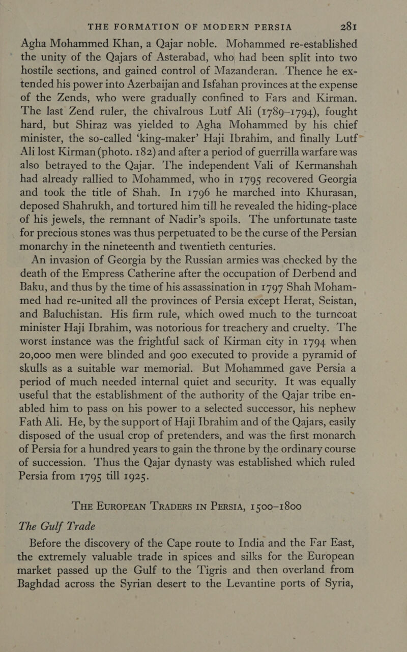 Agha Mohammed Khan, a Qajar noble. Mohammed re-established the unity of the Qajars of Asterabad, who had been split into two hostile sections, and gained control of Mazanderan. Thence he ex- tended his power into Azerbayan and Isfahan provinces at the expense of the Zends, who were gradually confined to Fars and Kirman. The last Zend ruler, the chivalrous Lutf Ali (1789-1794), fought hard, but Shiraz was yielded to Agha Mohammed by his chief minister, the so-called ‘king-maker’ Haji Ibrahim, and finally Lutf~ Ali lost Kirman (photo. 182) and after a period of guerrilla warfare was also betrayed to the Qajar. The independent Vali of Kermanshah had already rallied to Mohammed, who in 1795 recovered Georgia and took the title of Shah. In 1796 he marched into Khurasan, deposed Shahrukh, and tortured him till he revealed the hiding-place of his jewels, the remnant of Nadir’s spoils. ‘The unfortunate taste for precious stones was thus perpetuated to be the curse of the Persian monarchy in the nineteenth and twentieth centuries. An invasion of Georgia by the Russian armies was checked by the death of the Empress Catherine after the occupation of Derbend and Baku, and thus by the time of his assassination in 1797 Shah Moham- med had re-united all the provinces of Persia except Herat, Seistan, and Baluchistan. His firm rule, which owed much to the turncoat minister Haji Ibrahim, was notorious for treachery and cruelty. ‘The worst instance was the frightful sack of Kirman city in 1794 when 20,000 men were blinded and goo executed to provide a pyramid of skulls as a suitable war memorial. But Mohammed gave Persia a period of much needed internal quiet and security. It was equally useful that the establishment of the authority of the Qayjar tribe en- abled him to pass on his power to a selected successor, his nephew Fath Ali. He, by the support of Haji Ibrahim and of the Qajars, easily disposed of the usual crop of pretenders, and was the first monarch of Persia for a hundred years to gain the throne by the ordinary course of succession. ‘Thus the Qajar dynasty was established which ruled Persia from 1795 till 1925. ‘THE EUROPEAN ‘TRADERS IN PERSIA, 1500-1800 The Gulf Trade Before the discovery of the Cape route to India and the Far East, the extremely valuable trade in spices and silks for the European market passed up the Gulf to the Tigris and then overland from Baghdad across the Syrian desert to the Levantine ports of Syria,