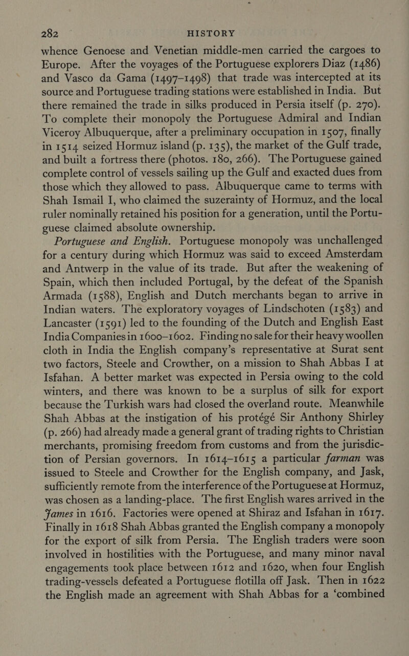 whence Genoese and Venetian middle-men carried the cargoes to Europe. After the voyages of the Portuguese explorers Diaz (1486) and Vasco da Gama (1497-1498) that trade was intercepted at its source and Portuguese trading stations were established in India. But there remained the trade in silks produced in Persia itself (p. 270). To complete their monopoly the Portuguese Admiral and Indian Viceroy Albuquerque, after a preliminary occupation in 1507, finally in 1514 seized Hormuz island (p. 135), the market of the Gulf trade, and built a fortress there (photos. 180, 266). The Portuguese gained complete control of vessels sailing up the Gulf and exacted dues from those which they allowed to pass. Albuquerque came to terms with Shah Ismail I, who claimed the suzerainty of Hormuz, and the local ruler nominally retained his position for a generation, until the Portu- guese claimed absolute ownership. Portuguese and English. Portuguese monopoly was unchallenged for a century during which Hormuz was said to exceed Amsterdam and Antwerp in the value of its trade. But after the weakening of Spain, which then included Portugal, by the defeat of the Spanish Armada (1588), English and Dutch merchants began to arrive in Indian waters. The exploratory voyages of Lindschoten (1583) and Lancaster (1591) led to the founding of the Dutch and English East India Companies in 1600-1602. Finding no sale for their heavy woollen cloth in India the English company’s representative at Surat sent two factors, Steele and Crowther, on a mission to Shah Abbas [I at Isfahan. A better market was expected in Persia owing to the cold winters, and there was known to be a surplus of silk for export because the Turkish wars had closed the overland route. Meanwhile Shah Abbas at the instigation of his protégé Sir Anthony Shirley (p. 266) had already made a general grant of trading rights to Christian merchants, promising freedom from customs and from the jurisdic- tion of Persian governors. In 1614-1615 a particular farman was issued to Steele and Crowther for the English company, and Jask, sufficiently remote from the interference of the Portuguese at Hormuz, was chosen as a landing-place. The first English wares arrived in the James in 1616. Factories were opened at Shiraz and Isfahan in 1617. Finally in 1618 Shah Abbas granted the English company a monopoly for the export of silk from Persia. The English traders were soon involved in hostilities with the Portuguese, and many minor naval engagements took place between 1612 and 1620, when four English trading-vessels defeated a Portuguese flotilla off Jask. Then in 1622 the English made an agreement with Shah Abbas for a ‘combined