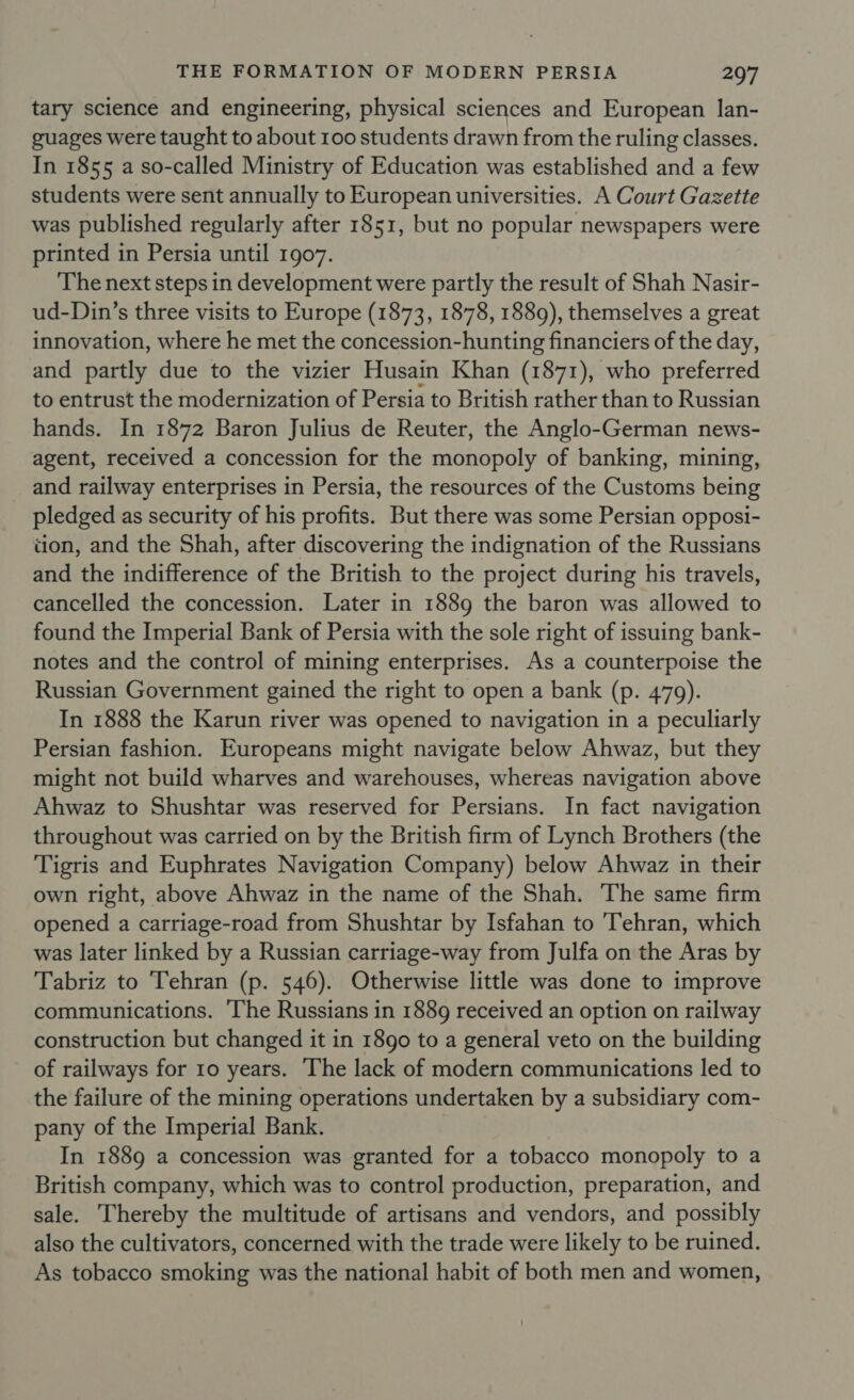 tary science and engineering, physical sciences and European lan- guages were taught to about 100 students drawn from the ruling classes. In 1855 a so-called Ministry of Education was established and a few students were sent annually to European universities. A Court Gazette was published regularly after 1851, but no popular newspapers were printed in Persia until 1907. The next steps in development were partly the result of Shah Nasir- ud-Din’s three visits to Europe (1873, 1878, 1889), themselves a great innovation, where he met the concession-hunting financiers of the day, and partly due to the vizier Husain Khan (1871), who preferred to entrust the modernization of Persia to British rather than to Russian hands. In 1872 Baron Julius de Reuter, the Anglo-German news- agent, received a concession for the monopoly of banking, mining, and railway enterprises in Persia, the resources of the Customs being pledged as security of his profits. But there was some Persian opposi- tion, and the Shah, after discovering the indignation of the Russians and the indifference of the British to the project during his travels, cancelled the concession. Later in 1889 the baron was allowed to found the Imperial Bank of Persia with the sole right of issuing bank- notes and the control of mining enterprises. As a counterpoise the Russian Government gained the right to open a bank (p. 479). In 1888 the Karun river was opened to navigation in a peculiarly Persian fashion. Europeans might navigate below Ahwaz, but they might not build wharves and warehouses, whereas navigation above Ahwaz to Shushtar was reserved for Persians. In fact navigation throughout was carried on by the British firm of Lynch Brothers (the Tigris and Euphrates Navigation Company) below Ahwaz in their own right, above Ahwaz in the name of the Shah. The same firm opened a carriage-road from Shushtar by Isfahan to Tehran, which was later linked by a Russian carriage-way from Julfa on the Aras by Tabriz to Tehran (p. 546). Otherwise little was done to improve communications. ‘The Russians in 1889 received an option on railway construction but changed it in 1890 to a general veto on the building of railways for 10 years. ‘The lack of modern communications led to the failure of the mining operations undertaken by a subsidiary com- pany of the Imperial Bank. In 1889 a concession was granted for a tobacco monopoly to a British company, which was to control production, preparation, and sale. Thereby the multitude of artisans and vendors, and possibly also the cultivators, concerned with the trade were likely to be ruined. As tobacco smoking was the national habit of both men and women,